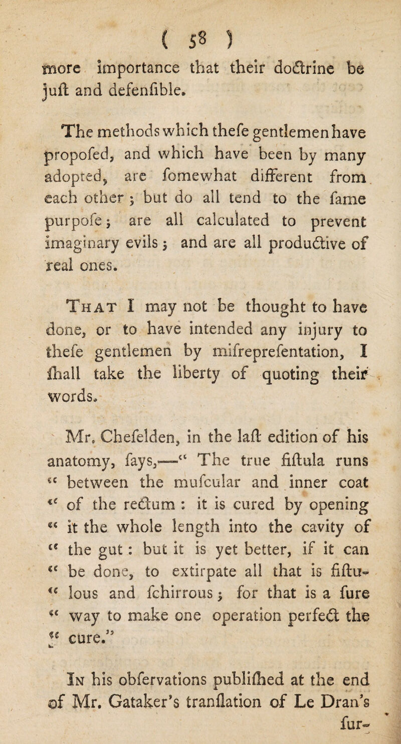 more importance that their doCtrine be juft and defenfible. The methods which thefe gentlemen have propofed, and which have been by many adopted, are fomewhat different from each other ; but do all tend to the fame purpofe; are all calculated to prevent imaginary evils $ and are all productive of real ones. ' i- ■ ' . That I may not be thought to have done, or to have intended any injury to thefe gentlemen by mifreprefentation, I Ihall take the liberty of quoting theif words, ' Mr, Chefelden, in the laft edition of his anatomy, fays,—“ The true fiftula runs £C between the mufcular and inner coat €C of the redum : it is cured by opening it the whole length into the cavity of £C the gut: but it is yet better, if it can be done, to extirpate ail that is fiftu- ic lous and fchirrous $ for that is a fure *c way to make one operation perfect the u cure/' Iks In his obfervations publiftied at the end of Mr. Gataker’s tranflation of Le Draffs fur-