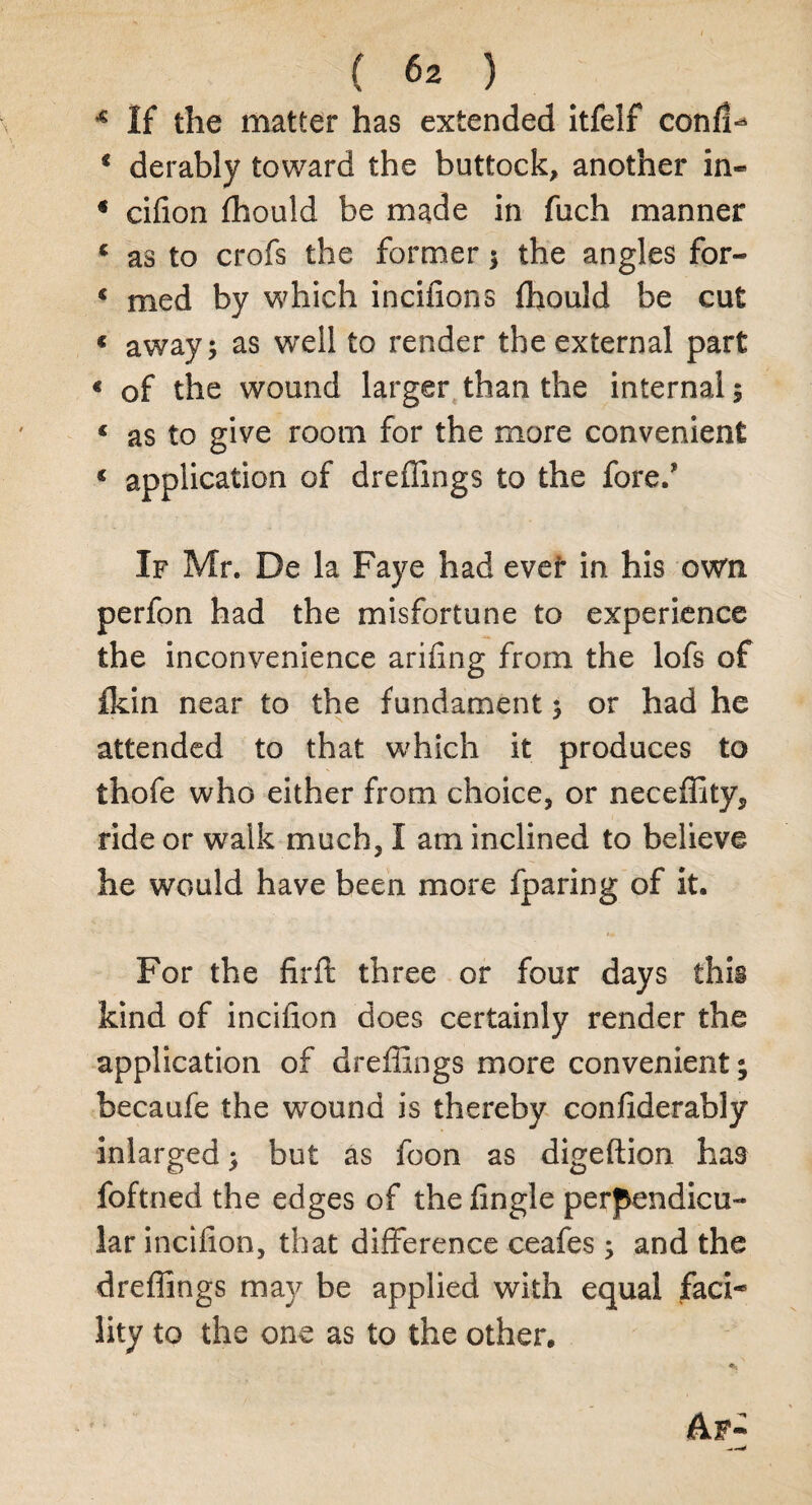 * If the matter has extended itfelf conf!^ * derably toward the buttock, another in- * cifion fhould be made in fiich manner c as to crofs the former3 the angles for- « med by which incifions fhould be cut * away 5 as well to render the external part « of the wound larger than the internal 5 « as to give room for the more convenient « application of dreflings to the fore/ If Mr. De la Faye had ever in. his own perfon had the misfortune to experience the inconvenience arifing from the lofs of fkin near to the fundament 3 or had he attended to that which it produces to thofe who either from choice, or neceflity, ride or walk much, I am inclined to believe he would have been more fparing of it. For the firft three or four days this kind of incifion does certainly render the application of dreflings more convenient; becaufe the wound is thereby confiderably inlarged 3 but as foon as digeflion has foftned the edges of the fingle perpendicu¬ lar incifion, that difference ceafes 3 and the dreflings may be applied with equal faci¬ lity to the one as to the other. Af-