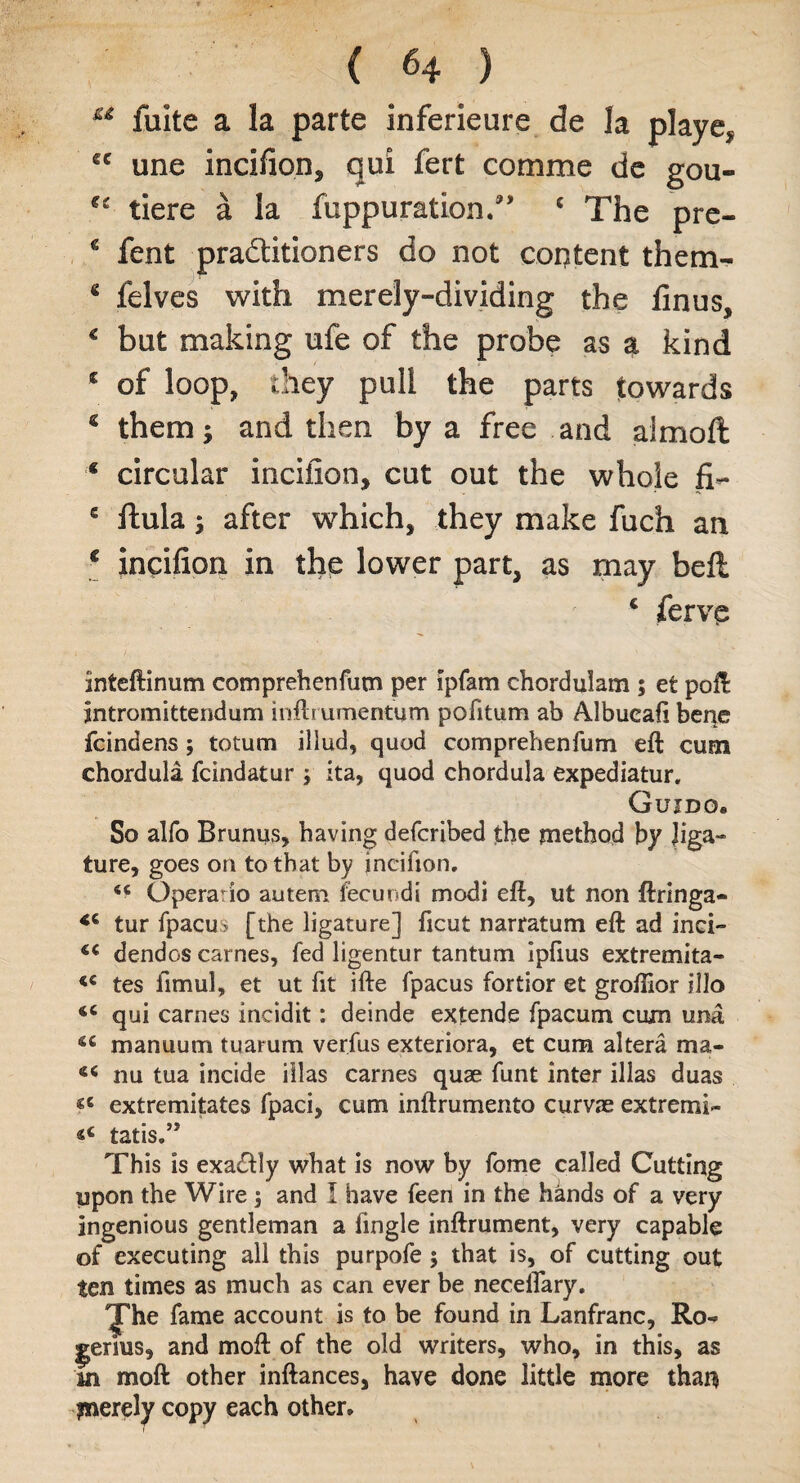 u fuite a la parte inferieure de la playe, *c une incifion, qui fert comme de gou- tiere a la fuppuration.” 4 The pre- 6 fent practitioners do not content them- * felves with merely-dividing the finus, € but making ufe of the probe as a kind * of loop, they pull the parts towards € them; and then by a free and aimoft * circular incifion, cut out the whole fi- s itula; after which, they make fuch an € incifion in the lower part, as may bell 4 ferve inteftinum comprehenfum per ipfam chordularn ; et poll jntromittendum inftrumentum pofitum ab Albucaii bene fcindens; totum iliud, quod comprehenfum eft cum chordula fcindatur ; ita, quod chordula expediatur. Guido. So alfo Brunus, having defcribed the method by liga¬ ture, goes on to that by incifion. “ Operario autem fecuudi modi eft, ut non ftringa- tur fpacus [the ligature] ficut narratum eft ad inci- dendos carnes, fed ligentur tantum ipfius extremita- tes llmul, et ut fit ifte fpacus fortior et groftior illo i6 qui carnes incidit: deinde extende fpacum cum una £C in annum tuarum verfus exteriora, et cum altera ma- nu tua incide illas carnes quae funt inter illas duas ^ extremitates fpaci, cum inftrumento curvae extremi- tatis.” This is exactly what is now by fome called Cutting upon the Wire ; and 1 have feen in the hkids of a very ingenious gentleman a fingle inftrument, very capable of executing all this purpofe ; that is, of cutting out ten times as much as can ever be neceiTary. The fame account is to be found in Lanfranc, Ro- ^erius, and moft of the old writers, who, in this, as in moft other inftances, have done little more than merely copy each other.