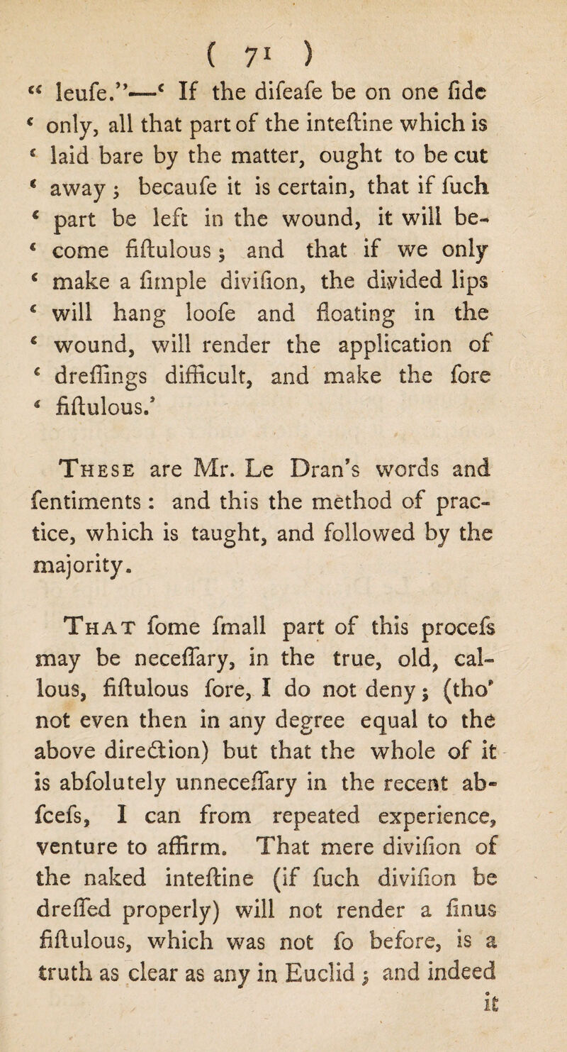 c£ leufe.”—c If the difeafe be on one fide € only, all that part of the inteftine which is 4 laid bare by the matter, ought to be cut 4 away 5 becaufe it is certain, that if fuch 4 part be left in the wound, it will be- 4 come fiftulous; and that if we only 4 make a fnnple divifion, the divided lips 4 will hang loofe and floating in the 4 wound, will render the application of 4 dreffings difficult, and make the fore 4 fiftulous/ These are Mr. Le Dran’s words and fentiments: and this the method of prac¬ tice, which is taught, and followed by the majority. That fome fmall part of this procefs may be neceflary, in the true, old, cal¬ lous, fiftulous fore, I do not deny; (tho* not even then in any degree equal to the above direction) but that the whole of it is abfolutely unneceffary in the recent ab« feefs, I can from repeated experience, venture to affirm. That mere divifion of the naked inteftine (if fuch divifion be dreffed properly) will not render a linus fiftulous, which was not fo before, is a truth as clear as any in Euclid ; and indeed it