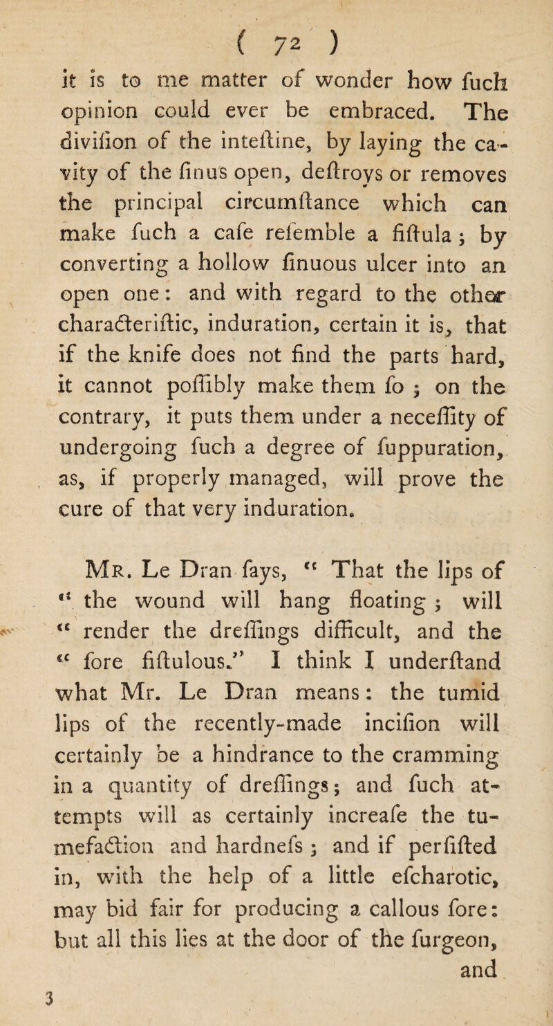 it is to me matter of wonder how fuch opinion could ever be embraced. The divifion of the intefline, by laying the ca¬ vity of the fin us open, deftroys or removes the principal circumftance which can make fuch a cafe referable a fiftula; by converting a hollow finuous ulcer into an open one: and with regard to the other charadteriftic, induration, certain it is, that if the knife does not find the parts hard, it cannot pofiibly make them fo ; on the contrary, it puts them under a neceffity of undergoing fuch a degree of fuppuration, as, if properly managed, will prove the cure of that very induration. Mr. Le Dran fays, ct That the lips of “ the wound will hang floating ; will <c render the dreflings difficult, and the €C fore fiftulousf’ I think I underftand what Mr. Le Dran means: the tumid lips of the recently-made incifion will certainly be a hindrance to the cramming in a quantity of dreflings; and fuch at¬ tempts will as certainly increafe the tu- mefadlion and hardnefs; and if perfifted in, with the help of a little efcharotic, may bid fair for producing a callous fore: but all this lies at the door of the furgeon, and 3