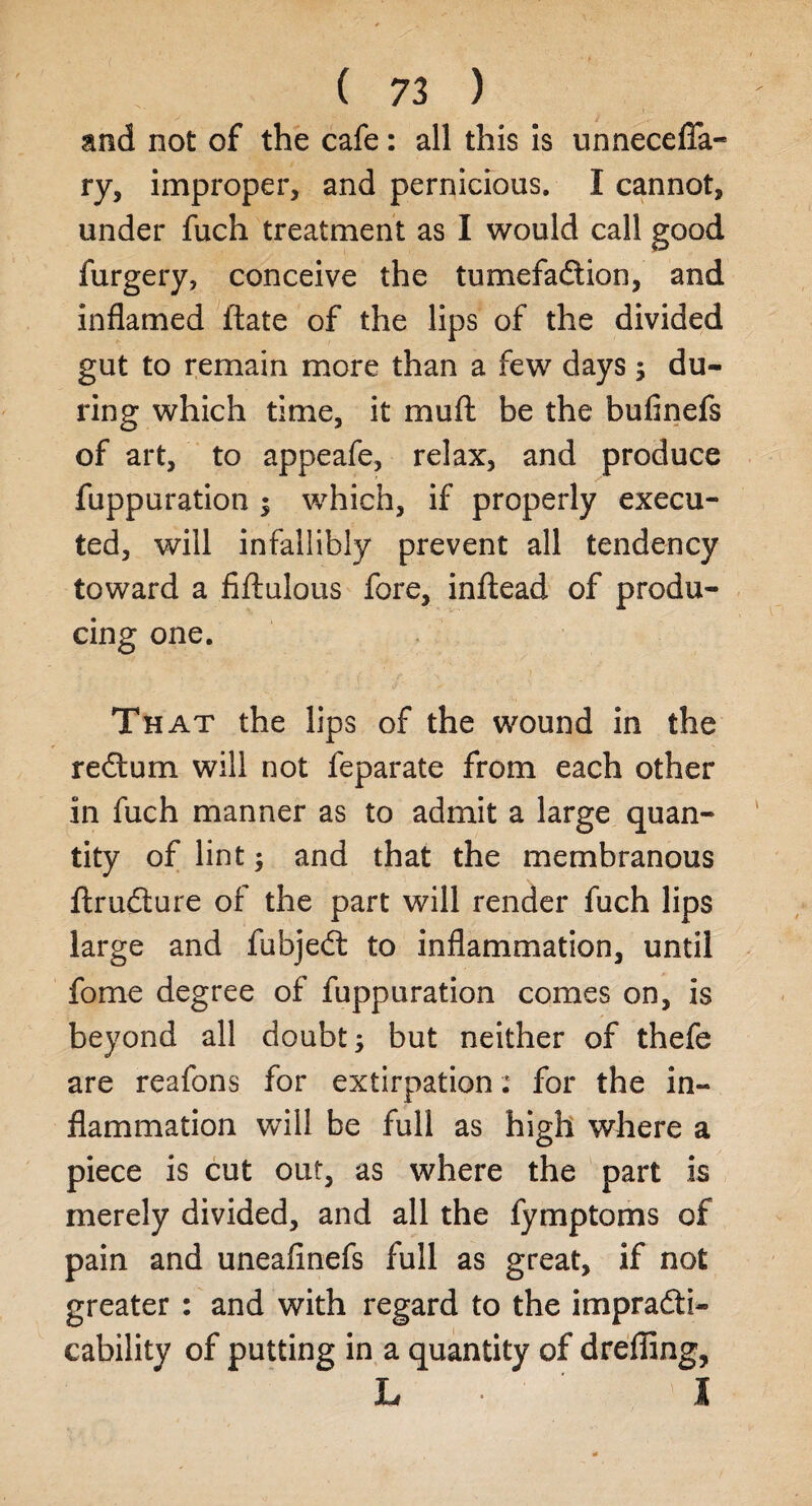 and not of the cafe: all this is unneceffa- ry, improper, and pernicious. I cannot, under fuch treatment as I would call good furgery, conceive the tumefadtion, and inflamed ftate of the lips of the divided gut to remain more than a few days; du¬ ring which time, it mu ft be the bufinefs of art, to appeafe, relax, and produce r fuppuration ; which, if properly execu¬ ted, will infallibly prevent all tendency toward a fiftulous fore, inftead of produ¬ cing one. That the lips of the wound in the redtum will not feparate from each other in fuch manner as to admit a large quan¬ tity of lint ; and that the membranous ftrudture of the part will render fuch lips large and fubjedt to inflammation, until fome degree of fuppuration comes on, is beyond all doubt; but neither of thefe are reafons for extirpation: for the in¬ flammation will be full as high where a piece is cut out, as where the part is merely divided, and all the fymptoms of pain and uneafinefs full as great, if not greater : and with regard to the impradti- cability of putting in a quantity of drefling, L • I