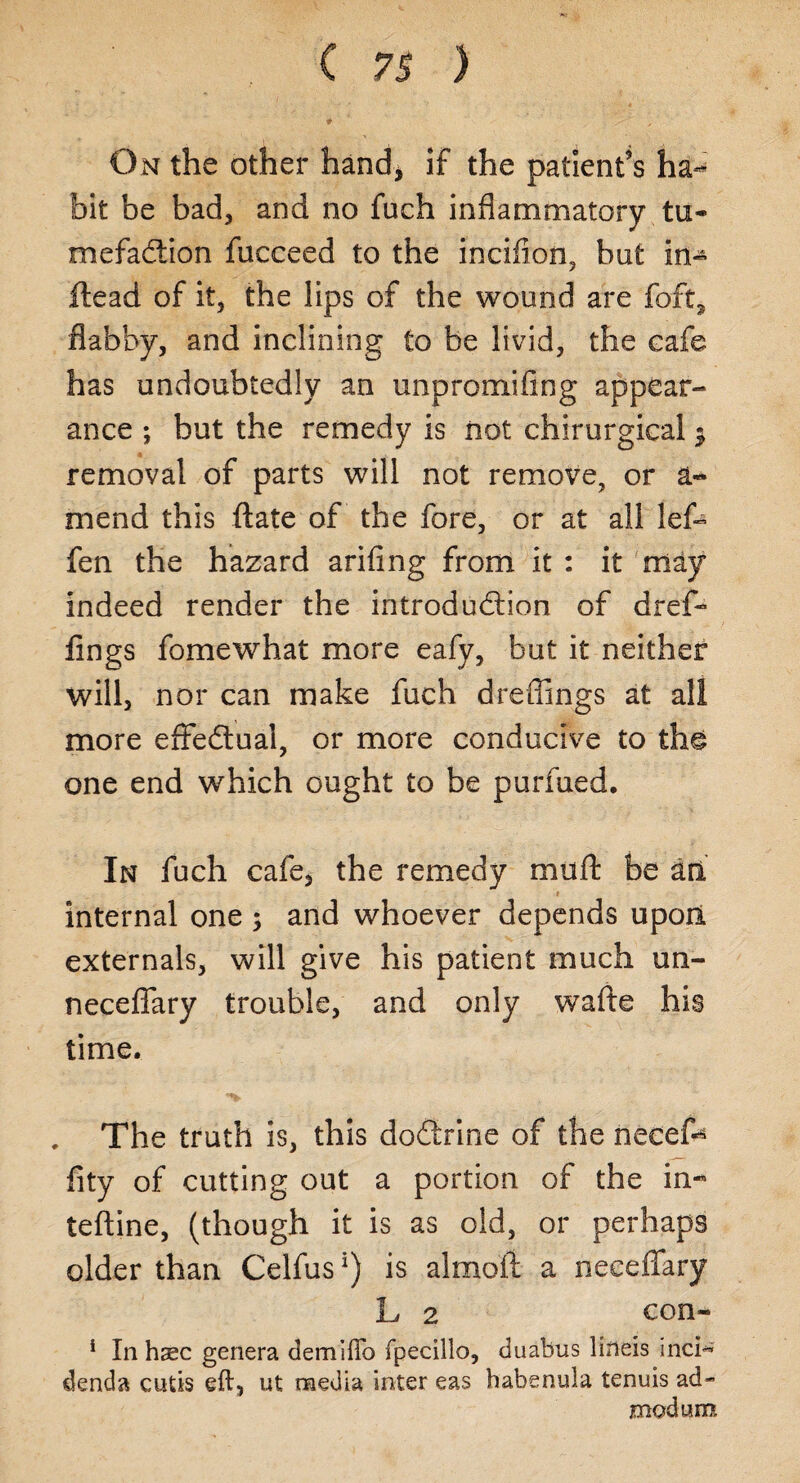 On the other hand, If the patient’s ha¬ bit be bad, and no fuch inflammatory tu¬ mefaction fucceed to the incifion, bat in- ftead of it, the lips of the wound are foft, flabby, and inclining to be livid, the cafe has undoubtedly an unpromifing appear¬ ance ; but the remedy is not chirurgical $ removal of parts will not remove, or a- mend this ftate of the fore, or at all lef- fen the hazard arifing from it : it may indeed render the introduction of dref- fings fomewhat more eafy, but it neither will, nor can make fuch dreflings at all more effectual, or more conducive to the one end which ought to be purfued. In fuch cafe, the remedy muft be an internal one ; and whoever depends upon externals, will give his patient much un- neceflary trouble, and only wafte his time. The truth is, this doctrine of the necefe fity of cutting out a portion of the in- teftine, (though it is as old, or perhaps older than Celfusl) is almoii a neeeffary L 2 con- * In hsc genera demifto fpecillo, duabus lineis inci* denda cutis eft, ut media inter eas habenula tenuis ad- mod urn