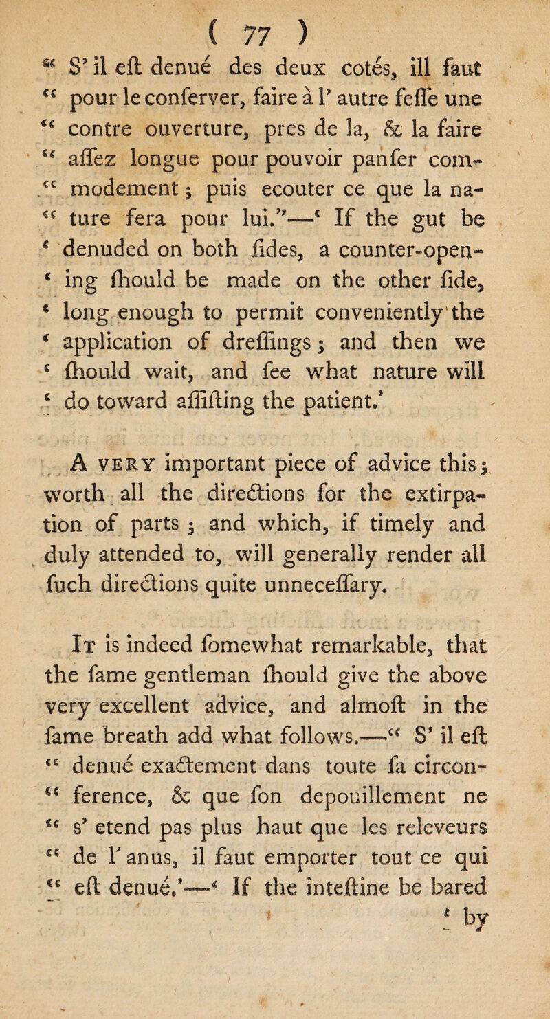 S’ il eft denue des deux cotes, ill faut <c pour le conferver, faire a V autre fefle une contre ouverture, pres de la, & la faire aflfez longue pour pouvoir panfer com- <c modement; puis ecouter ce que la na- cc ture fera pour lui.”—* If the gut be c denuded on both fides, a counter-open- * ing fhould be made on the other fide, c long enough to permit conveniently'the f application of dreflings $ and then we c fhould wait, and fee what nature will c do toward affifting the patient.* A very important piece of advice this* worth all the directions for the extirpa¬ tion of parts $ and which, if timely and duly attended to, will generally render all fuch directions quite unneceflary. It is indeed fomewhat remarkable, that the fame gentleman fhould give the above very excellent advice, and almoft in the fame breath add what follows.—cc S’ il eft <c denue exaCtement dans toute fa circon- <c ference, & que fon depouillement ne u s’ etend pas plus haut que les releveurs cc de T anus, il faut emporter tout ce qui eft denue/—* If the inteftine be bared