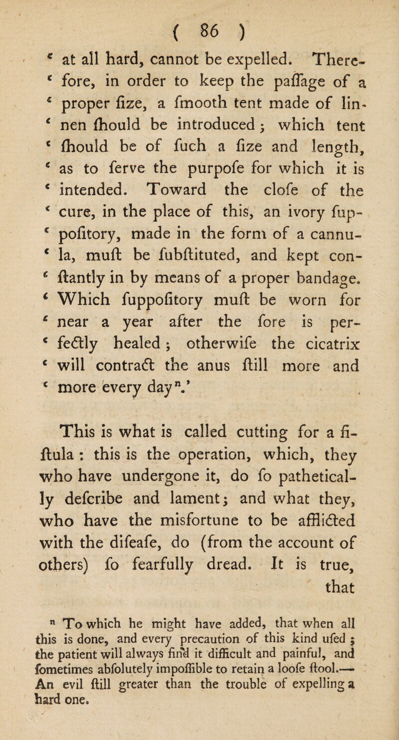 € at all hard, cannot be expelled. There- * fore, in order to keep the paflage of a 5 proper lize, a fmooth tent made of lin- c nen (hould be introduced • which tent c fhould be of fuch a fize and length, € as to ferve the purpofe for which it is * intended. Toward the clofe of the € cure, in the place of this, an ivory fup- € pofitory, made in the form of a cannu- c la, muft be fubftituted, and kept con- 6 ftantly in by means of a proper bandage. 4 Which fuppofitory muft be worn for * near a year after the fore is per- € fedtly healed; otherwife the cicatrix c will contraft the anus ftill more and £ more every day11/ This is what is called cutting for a fi- ftula : this is the operation, which, they who have undergone it, do fo pathetical¬ ly defcribe and lament; and what they, who have the misfortune to be afflidted with the difeafe, do (from the account of others) fo fearfully dread. It is true, that n To which he might have added, that when all this is done, and every precaution of this kind ufed ; the patient will always find it difficult and painful, and fometimes abfolutely impoflible to retain a loofe ftool.— An evil ftill greater than the trouble of expelling a hard one. J