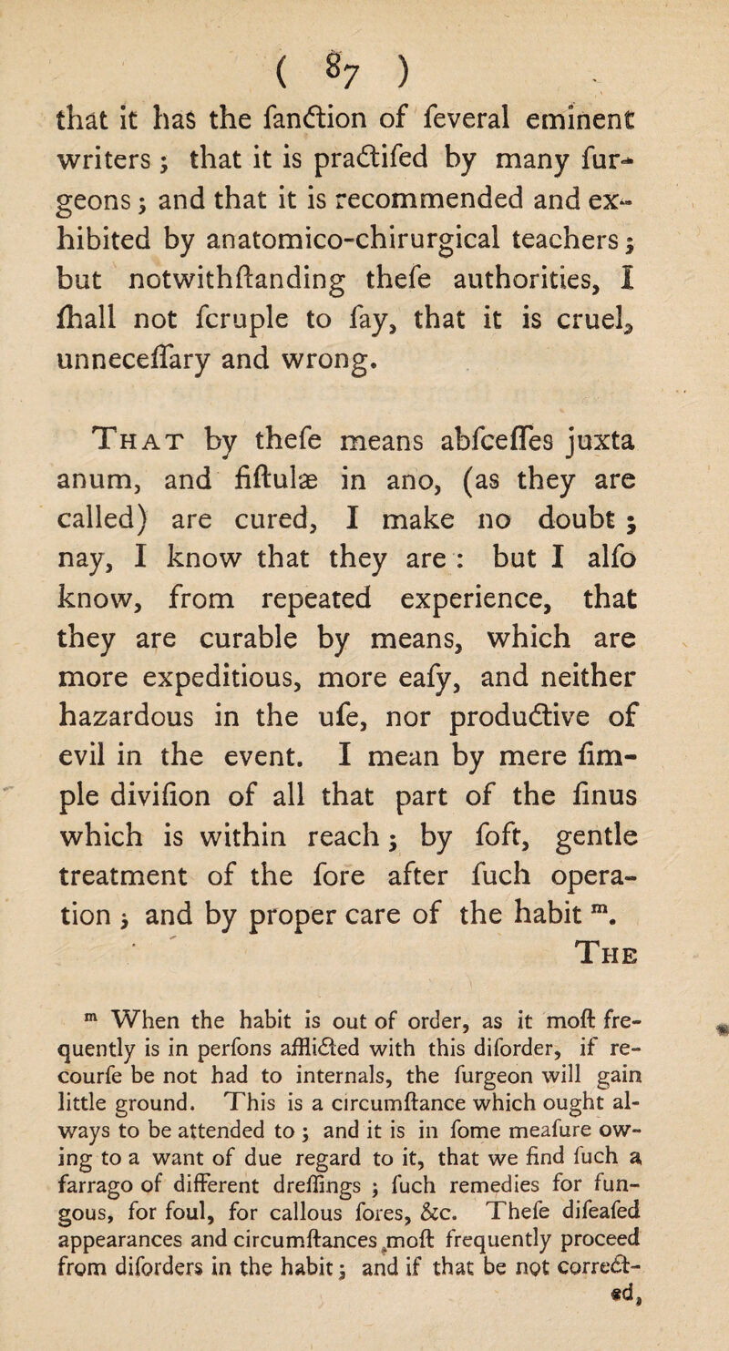 that it has the fanftion of feveral eminent writers; that it is praCtifed by many fur** geons; and that it is recommended and ex¬ hibited by anatomico-chirurgical teachers $ but notwithftanding thefe authorities, I fhall not fcruple to fay, that it is crueh unneceflary and wrong. That by thefe means abfceflTes juxta anum, and Aftulas in ano, (as they are called) are cured, I make no doubt ; nay, I know that they are : but I alfo know, from repeated experience, that they are curable by means, which are more expeditious, more eafy, and neither hazardous in the ufe, nor productive of evil in the event. I mean by mere Am¬ ple diviAon of all that part of the Anus which is within reach; by foft, gentle treatment of the fore after fuch opera¬ tion > and by proper care of the habit m. The m When the habit is out of order, as it moft fre¬ quently is in perfons afflidled with this diforder, if re- courfe be not had to internals, the furgeon will gain little ground. This is a circumftance which ought al¬ ways to be attended to ; and it is in fome meafure ow¬ ing to a want of due regard to it, that we find fuch a farrago of different dreffings ; fuch remedies for fun¬ gous, for foul, for callous fores, &c. Thefe difeafed appearances and circumftances rnoft frequently proceed from diforders in the habit j and if that be not correct¬ ed*