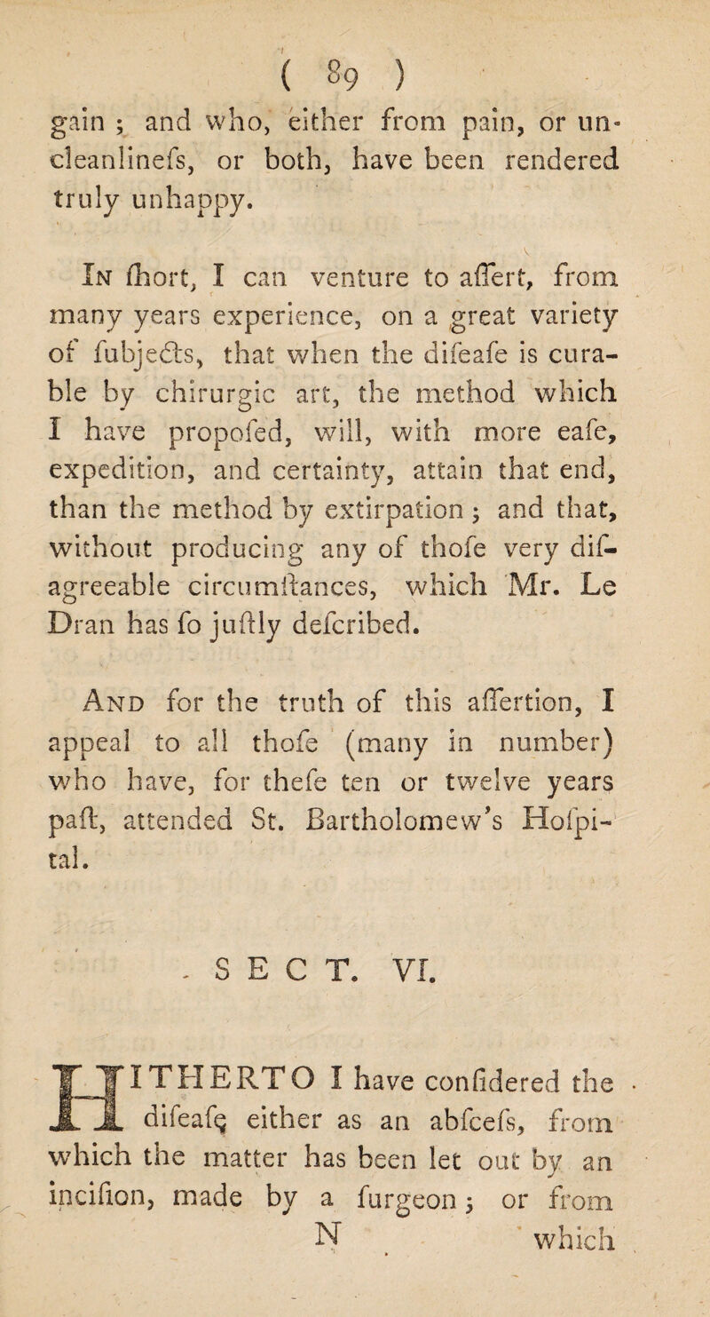 gain ; and who, either from pain, or un- cleanlinefs, or both, have been rendered truly unhappy. V In Short, I can venture to aflert, from many years experience, on a great variety Oi fubjedts, that when the difeafe is cura¬ ble by chirurgic art, the method which I have propofed, will, with more eafe, expedition, and certainty, attain that end, than the method by extirpation ; and that, without producing any of thofe very dif- agreeable circumstances, which Mr. Le Dran has fo juftly defcribed. And for the truth of this afiertion, I appeal to all thofe (many in number) who have, for thefe ten or twelve years paft, attended St. Bartholomew’s Hospi¬ tal. . SECT. VI. HITHERTO I have considered the difeaf^ either as an abfcefs, from which the matter has been let out by an incifion, made by a furgeon 5 or from N > which