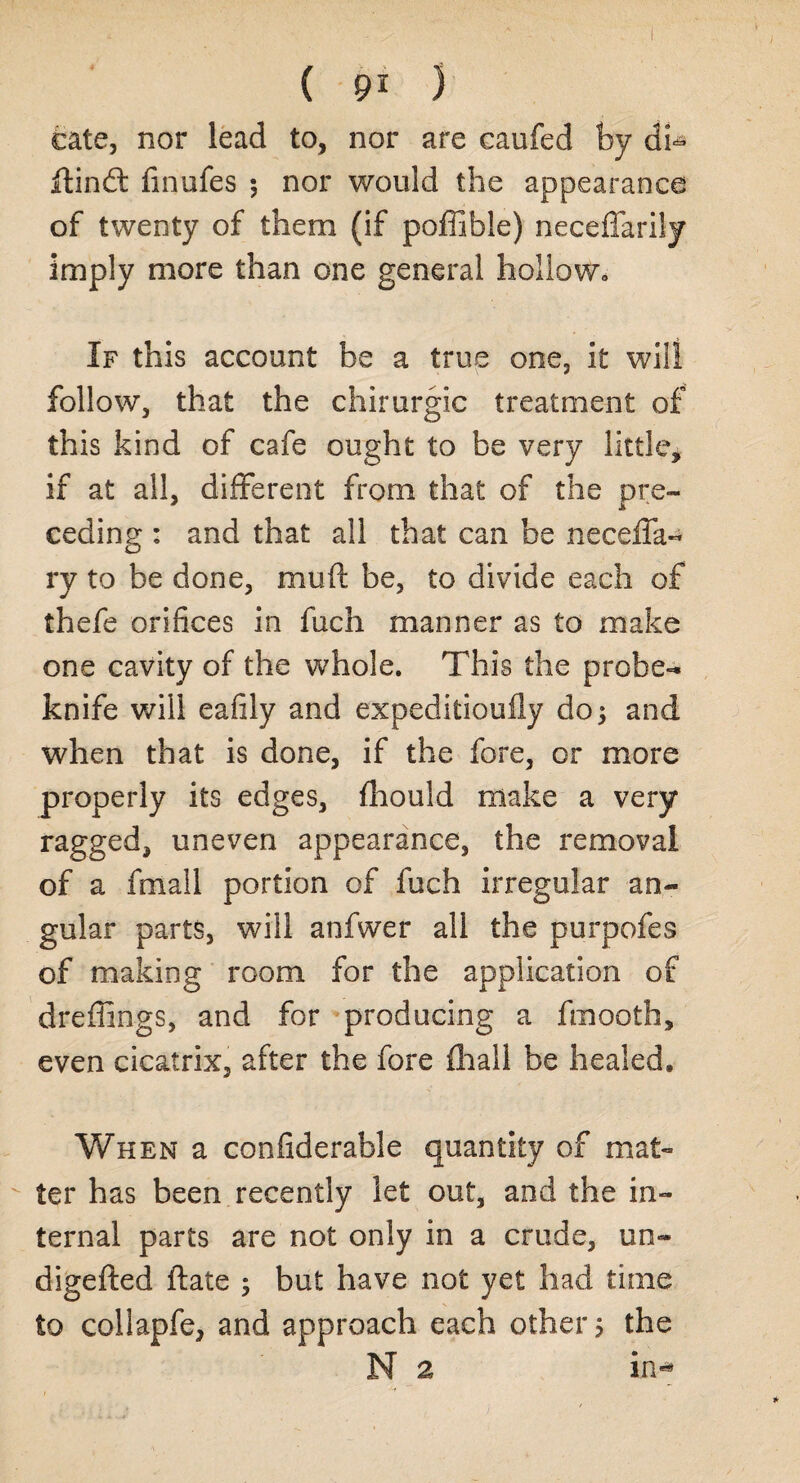 ( 9* ) cate, nor lead to, nor are caufed by di- Hind: finufes ; nor would the appearance of twenty of them (if poffible) neceffarily imply more than one general hollow. If this account be a true one, it will follow, that the chirurgic treatment of this kind of cafe ought to be very little, if at all, different from that of the pre¬ ceding : and that all that can be neceffa- ry to be done, muft be, to divide each of thefe orifices in fuch manner as to make one cavity of the whole. This the probe- knife will eafily and expeditioufly do 5 and when that is done, if the fore, or more properly its edges, fhould make a very ragged, uneven appearance, the removal of a fniail portion of fuch irregular an¬ gular parts, will anfwer all the purpofes of making room for the application of dreffings, and for producing a fmooth, even cicatrix, after the fore fhall be healed. When a confiderable quantity of mat¬ ter has been recently let out, and the in¬ ternal parts are not only in a crude, un« digefted Hate ; but have not yet had time to collapfe, and approach each other 5 the