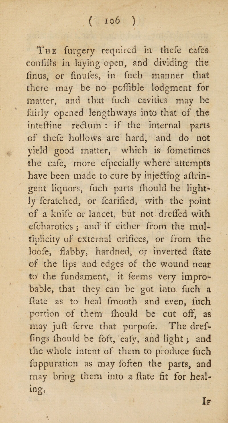 The furgery required in thefe cafes con fills in laying open, and dividing the fin us, or finufes, in fuch manner that there may be no poffible lodgment for matter, and that fuch cavities may be fairly opened lengthways into that of the inteftine redtum : if the internal parts of thefe hollows are hard, and do not yield good matter, which is fometimes the cafe, more efpecially where attempts have been made to cure by injecting aftrin* gent liquors, fuch parts fhouid be light¬ ly fcratched, or fcarified, with the point of a knife or lancet, but not drefied with efcharotics ; and if either from the mul¬ tiplicity of external orifices, or from the loofe, flabby, hardned, or inverted ftate of the lips and edges of the wound near to the fundament, it feems very impro¬ bable, that they can be got into fuch a ftate as to heal fmooth and even, fuch portion of them fhouid be cut off, as may juft ferve that purpofe. The dref- fings fhouid be foft, eafy, and light j and the whole intent of them to produce fuch fuppuration as may foften the parts, and may bring them into a ftate fit for heal- ing' If