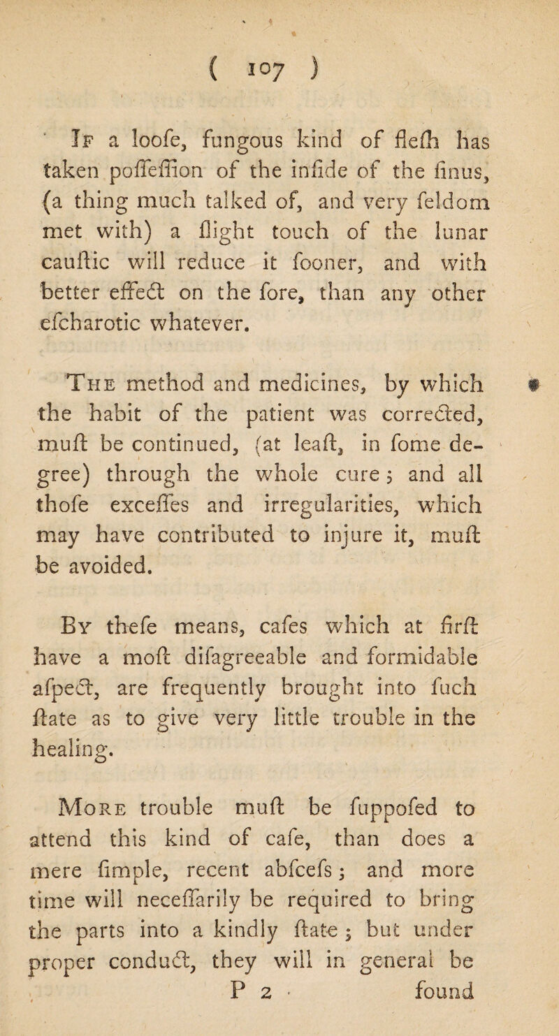 If a loofe, fungous kind of flefh has taken poffeffion of the infide of the finus, (a thing much talked of, and very feldom met with) a flight touch of the lunar cauftic will reduce it fooner, and with better effedt on the fore* than any other efcharotic whatever. The method and medicines, by which f the habit of the patient was corrected, muft: be continued, (at leaft, in fome de¬ gree) through the whole cure 5 and all thofe exceffes and irregularities, which may have contributed to injure it, muft be avoided. By thefe means, cafes which at fir ft have a mod difagreeable and formidable afpeet, are frequently brought into fuch ftate as to give very little trouble in the healing. More trouble muft be fuppofed to attend this kind of cafe, than does a mere Ample, recent abfcefs; and more time will neceffarily be required to bring the parts into a kindly ftate j but under proper condudt, they will in general be P 2 • found