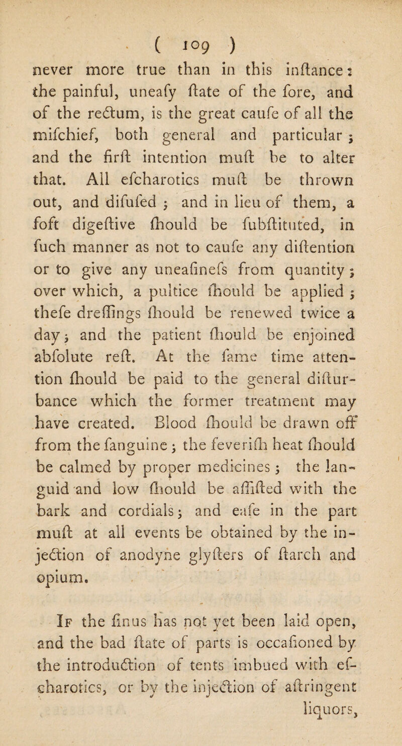 • ( J°9 ) never more true than in this indance: the painful, uneafy date of the fore, and of the reCtum, is the great caufe of all the mifchief, both general and particular $ and the firft intention mud be to alter that. All efcharotics mud be thrown out, and difufed $ and in lieu of them, a foft digedive {hould be fubdituted, in fuch manner as not to caufe any didention or to give any uneafinefs from quantity ; over which, a pultice fhould be applied $ thefe dreffings fhould be renewed twice a day j and the patient fhould be enjoined abfolute red. At the fame time atten¬ tion fhould be paid to the general didur- bance which the former treatment may have created. Blood fhould be drawn off from the fanguine ; the feverifh heat fhould be calmed by proper medicines 5 the lan¬ guid and low fhould be afiided with the bark and cordials; and eafe in the part mud at all events be obtained by the in¬ jection of anodyne glyders of darch and opium. If the finus has not yet been laid open, and the bad date of parts is occafioned by the introduction of tents imbued with ef¬ charotics, or by the injection of adringent liquors,