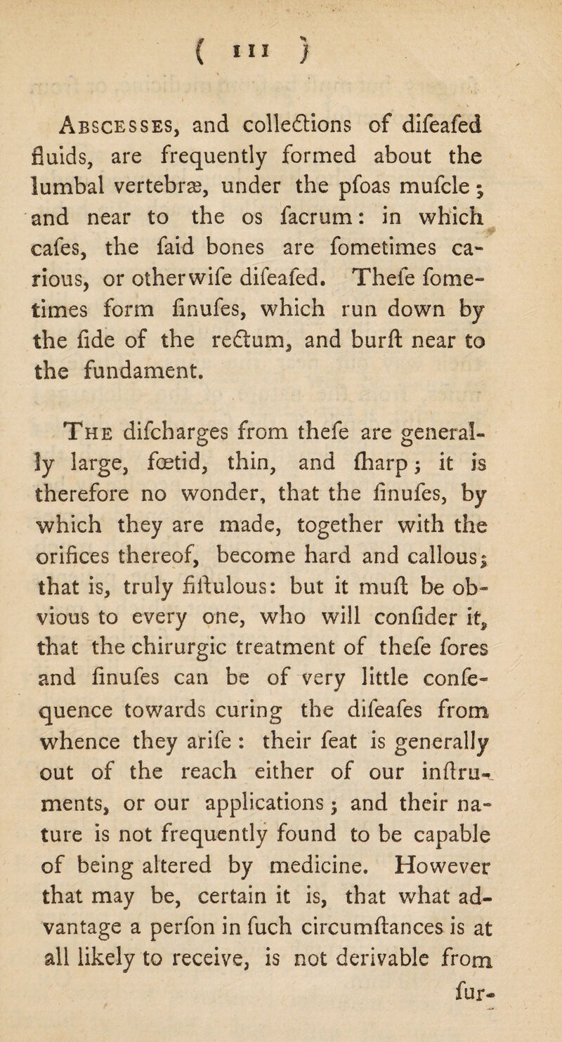 Abscesses, and collections of difeafed fluids, are frequently formed about the lumbal vertebra?, under the pfoas mufcle; and near to the os facrum: in which cafes, the faid bones are fometimes ca¬ rious, or otherwife difeafed. Thefe fome- times form finufes, which run down by the fide of the rectum, and burft near to the fundament. The difcharges from thefe are general¬ ly large, foetid, thin, and fharp; it is therefore no wonder, that the finufes, by which they are made, together with the orifices thereof, become hard and callous | that is, truly fifiulous: but it muft be ob¬ vious to every one, who will confider it, that the chimrgic treatment of thefe fores and finufes can be of very little confe- quence towards curing the difeafes from whence they arife : their feat is generally out of the reach either of our infiru-t ments, or our applications; and their na¬ ture is not frequently found to be capable of being altered by medicine. However that may be, certain it is, that what ad¬ vantage a perfon in fuch circumftances is at all likely to receive, is not derivable from fur—