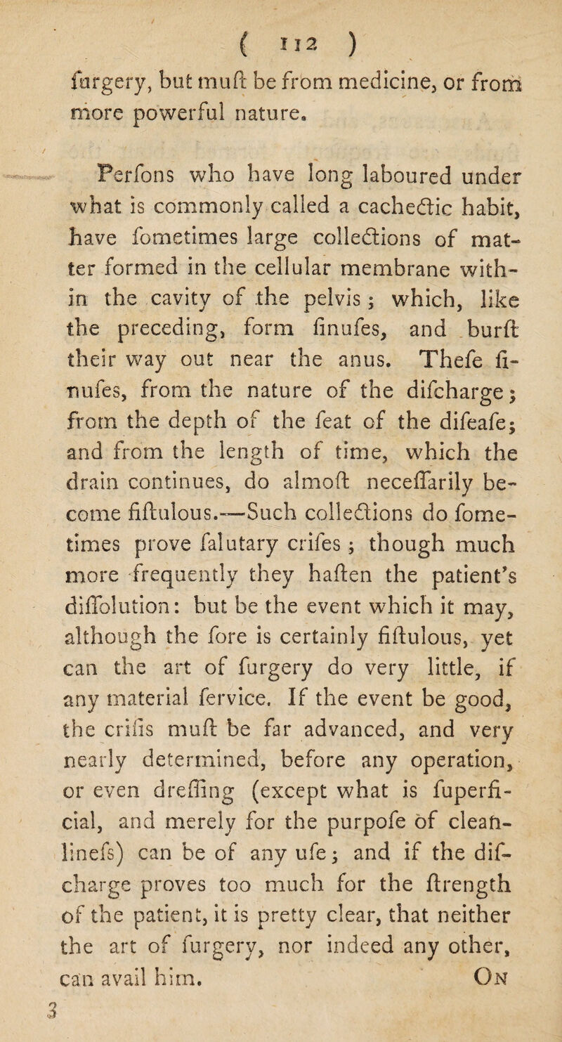 forgery, but muft be from medicine, or from more powerful nature, Perfons who have long laboured under what is commonly called a cachectic habit, have fornetimes large collections of mat* ter formed in the cellular membrane with¬ in the cavity of the pelvis; which, like the preceding, form finufes, and burft their way out near the anus, Thefe fi¬ nufes, from the nature of the difcharge; from the depth of the feat of the difeafe^ and from the length of time, which the drain continues, do almoft neceflarily be¬ come fiftulous.—Such collections do forne¬ times prove falutary crifes; though much more frequently they haften the patient's difiblution: but be the event which it may, although the fore is certainly fiftulous, yet can the art of forgery do very little, if any material fervice. If the event be good, the crills muft be far advanced, and very nearly determined, before any operation, or even drefllng (except what is fuperfi- cial, and merely for the purpofe of clean- linefs) can be of any ufe; and if the dis¬ charge proves too much for the ftrength of the patient, it is pretty clear, that neither the art of forgery, nor indeed any other, can avail him. On 3