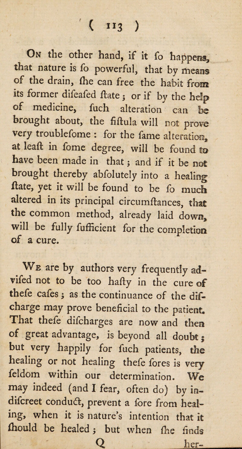 ( ”3 ) On the other hand, if it fo that nature is fo powerful, that by of the drain, She can free the habit its former difeafed Hate; or if by the of medicine, fuch alteration can fee brought about, the fiftula will not prove very troublefome : for the fame alteration, at leaft in fome degree, will be found to have been made in that; and if it be not brought thereby abfolutely into a healing Slate, yet it will be found to be lo much altered in its principal circumftances, the common method, already laid will be fully fufficient for the completion of a cure. We are by authors very frequently ad- vifed not to be too hafty in the cure of thefe cafes; as the continuance of the dis¬ charge may prove beneficial to the patient. That thefe difcharges are now and then of great advantage, is beyond all doubt j but very happily for fuch patients, the healing or not healing thefe fores is very feldom within our determination. We may indeed (and I fear, often do) by in¬ discreet condudt, prevent a fore from heal¬ ing, when it is nature’s intention that it Should be healed; but when She finds Q her-