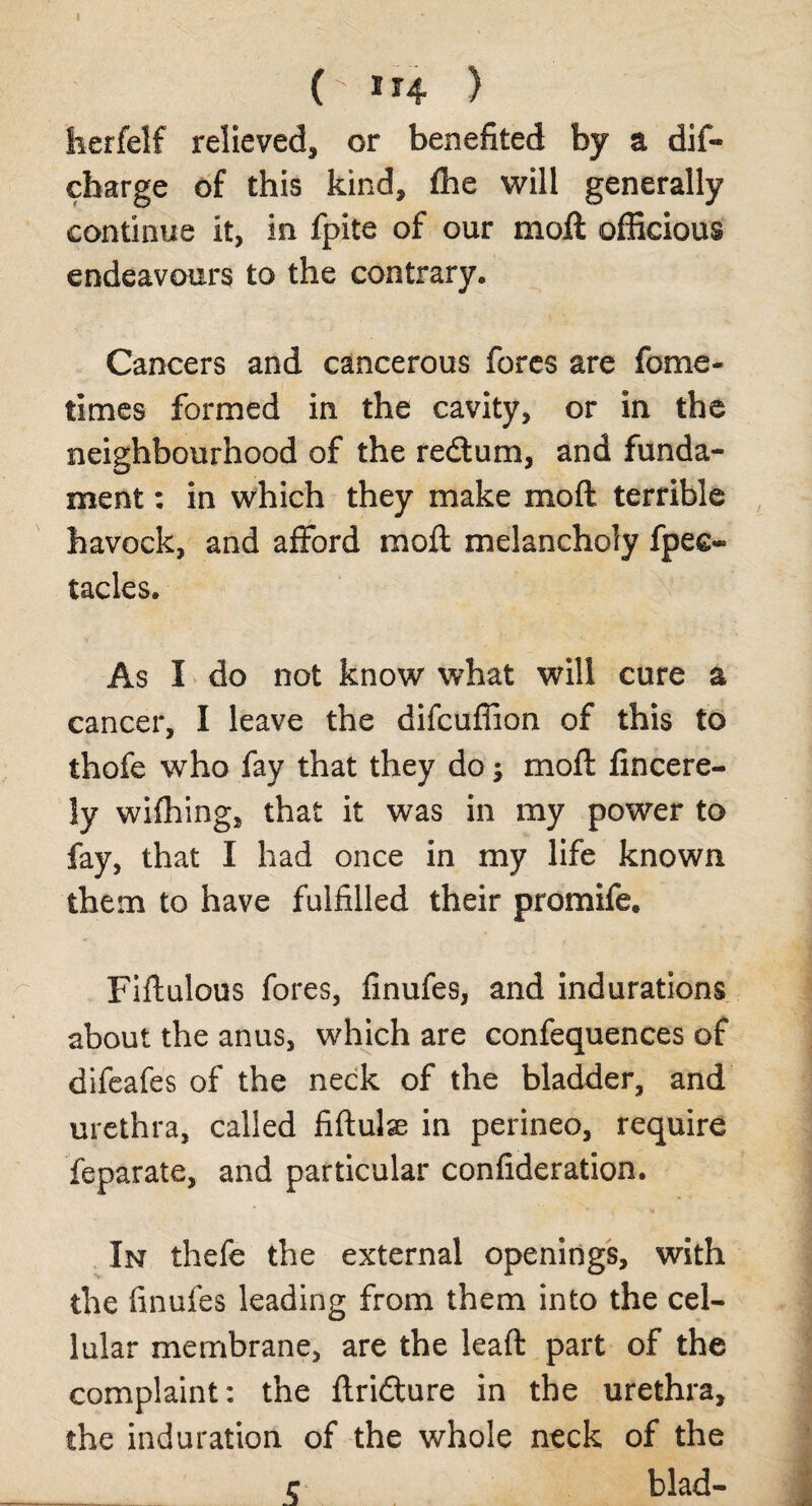 I (-114 ) herfelf relieved, or benefited by a dif- charge of this kind, fhe will generally continue It, in fpite of our molt officious endeavours to the contrary* Cancers and cancerous fores are fome- times formed in the cavity, or in the neighbourhood of the redtum, and funda¬ ment : in which they make moft terrible havock, and afford moft melancholy fpec- tacles* As I do not know what will cure a cancer, I leave the difcuffion of this to thofe who fay that they do; moft fincere- ly wifhing, that it was in my power to fay, that I had once in my life known them to have fulfilled their promife. Fiftulous fores, finufes, and indurations about the anus, which are confequences of difeafes of the neck of the bladder, and urethra, called fiftulse in perineo, require feparate, and particular confideration. In thefe the external openings, with the finufes leading from them into the cel¬ lular membrane, are the leaft part of the complaint: the ftridlure in the urethra, the induration of the whole neck of the r blad-