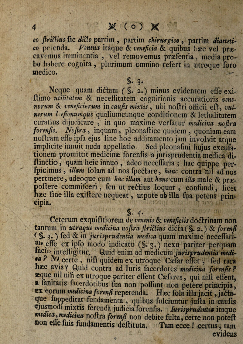 co flrittius fic partim , partim chirurgico , partim diaeteti- co petenda. Venena itaque & veneficia & quibus haec vel prae¬ cavemus imminentia , vel removemus praefentia > media pro¬ be habere cognita, plurimum omnino refert in utroque foro medico. §• 3* Neque quam didtam ( §. 2.) minus evidentem effieexi- ftimo utilitatem & neceffitatem cognitionis accuratioris vene¬ norum & veneficiorum in caufis mixtis , ubi noftri officii eft, vul¬ nerum l efionumque qualiumcunque conditionem & lethalitatem curatius dijudicare , in quo maxime verfatur medicina noftra forenfis. Noftra, inquam, pleonaftice quidem , quoniam eam noftram effe ipfa ejus line hoc additamento jam involvit atque implicite innuit nuda appellatio Sed pleonafmi hujus excufa- tionem promittit medicinae forenfis a jurisprudentia medica di- ftindtio, quam heic innuo , adeo neceffaria ; hac quippe per- fpiCiinus 5 illam folam ad nosfpeitare, hanc contra nil ad nos pertinere, adeoque cum hac illam aut hanc cxxm illa male & prae¬ pollere commifceri, feu ut reftius loquar , confundi, licet haec fine illa exiftere nequeat, utpote ab illa fua petens prin¬ cipia. §. f Ceterum exquifitiorem de venenis & veneficiis do diri nam non tantum in utraque medicina noftra ftriUius di6ta(§. 2.) &i forenji ( §. 3. ) fed & in jurisprudentia medica quam maxime neceffiari- Jh-effe ex ipfo modo indicato (§.3.) nexu pariter perquam laciis intelligitur. Quid enim ad medicum jurisprudentia medi- *u P NA certe , nili quidem ex utroque Caefar effiet, fed rara haec avis? Quid contra ad luris facerdotes medicina forenfis P «que nilnifi ex utroque pariter elfent Caefares, qui nili effient, a fanitatis facerdotibus fua non polfunt non petere principia, ex eorum medicina forenji repetenda. Haec fola illa jacit, jafta- q[ue luppeditat fundamenta , quibus fulciuntur jufta in caulis ejusmodi mixtis ferenda judicia forenfia. Jurisprudentia itaque nudica^medicina noftra forenji non debite fulta, certe non poteft sion eile luis fundamentis deftituta. Tam ecce ! certus, tam evidens