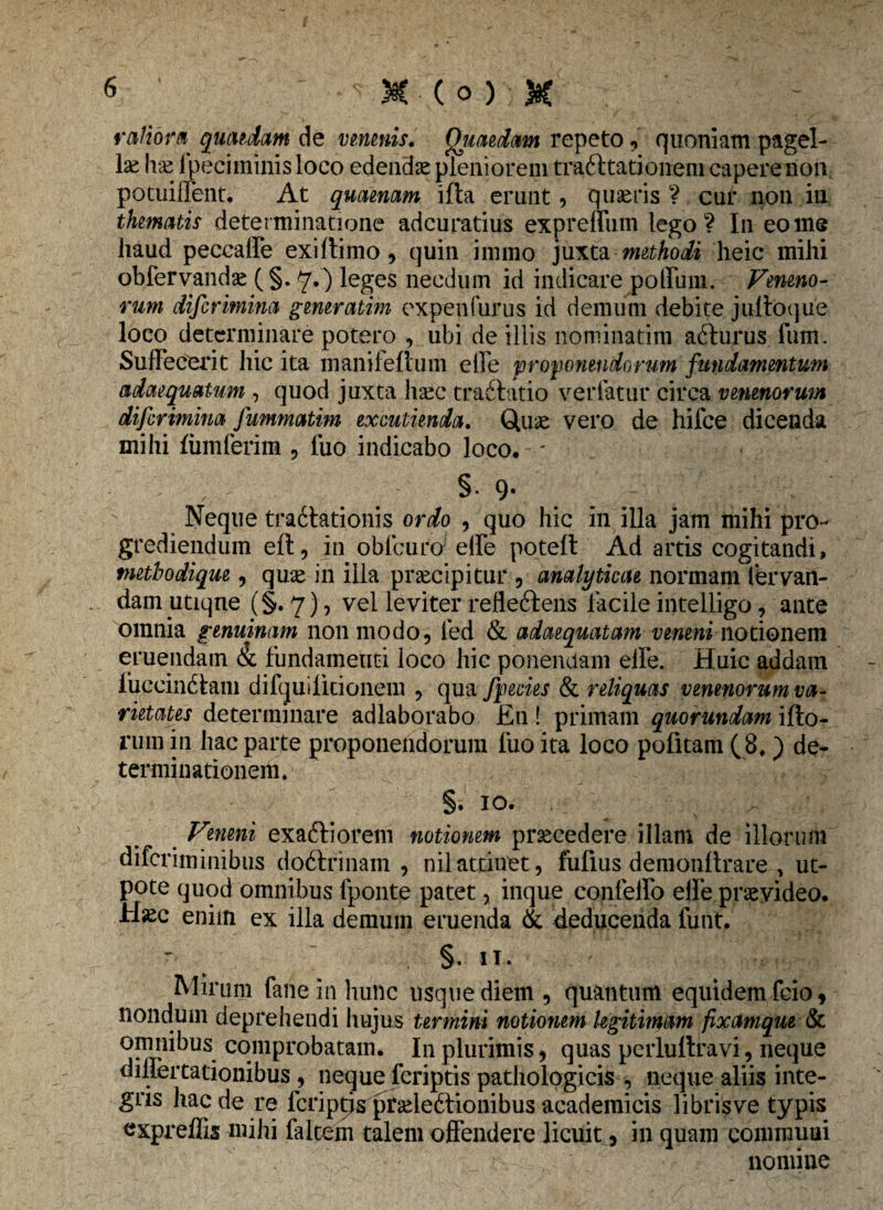 M (o);K ratiora quaedam de venenis. Quaedam repeto, quoniam pagel¬ las hx ipeciminis loco edendae pleniorem trafttationem caperenon potuiifent. At quaenam ifta erunt, quseris ? cur non iu thematis determinatione adcuratius expreffum lego? In eo me haud peccaffe exiftimo, quin immo juxta methodi heic mihi obfervandae ( §. y.) leges necdum id indicare polium. Veneno¬ rum difcrimina generatim expenfurus id demum debite jultoque loco determinare potero , ubi de illis nominatim afturus fum. Suffecerit hic ita manifeftum e Ile proponendorum fundamentum adaequatum , quod juxta hsec tradbatio verratur circa venenorum difcrimina fummatim excutienda. Quae vero de hifce dicenda mihi fumferim , luo indicabo loco. ■ - V §• 9- Neque tra6htionis ordo , quo hic in illa jam mihi pro¬ grediendum eft, in obfcuro effe poteft Ad artis cogitandi, metbodique, qme in illa praecipitur , analyticae normam lervan- dam utiqne (§. 7), vel leviter refleftens facile intelligo, ante omnia genuinam non modo, fed & adaequatam veneni notionem eruendam & fundamenti loco hic ponendam effe. Huic addam fuccindtam difquilicionem , qua fpecies & reliquas venenorum va¬ rietates determinare adlaborabo En ! primam quorundam ifto- rum in hac parte proponendorum fuo ita loco pofitam (8,) de¬ terminationem. §. 10. ^ Veneni exaftiorem notionem prsecedere illam de illorum diferiminibus doftfinam , nilattinet, fufius demonltrare , ut- pote quod omnibus fponte patet, inque confeffo elfe provideo. Haec enim ex illa demum eruenda & deducenda funt. §. IT. Mirum fane in hunc usque diem, quantum equidem feio, nondum deprehendi hujus termini notionem legitimam fixamque & omnibus comprobatam. In plurimis, quas perluftravi, neque dillertationibus , neque feriptis pathologicis , neque aliis inte¬ gris hac de re fcriptjs prseleftionibus academicis libris ve typis expreffis mihi faltem talem offendere licuit, in quam communi nomine