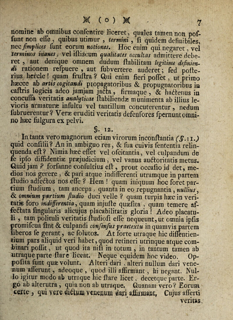 nomine ab omnibus confentire liceret, quales tamen non pof- funt non elfe, quibus utimur , termini, li quidem definibiles, nec fimflkts funt eorum notiones. Hoc enim qui negaret, vel terminos inanes, veliftiscum qualitates occultas admittere debe¬ ret , aut denique omnem dudum llabilitam legitime definien¬ di rationem refpuere , aut fubvertere auderet; fed pofte- rius liefcle ! quam frullra ? Qui enim fieri poffet, ut primo liaecce ab artis cogitandi piopagatoribus & propugnatoribus in caftris logicis adeo jamjam jacta , firmaque , & hadtenus in concuffa veritatis amlytkae ftabiliendse munimenta ab illius le¬ vioris armaturae infultu vel tantillum concuterentur , nedum iubruerentur? Verae eruditi veritatis defenfores fpernuntomni¬ no haec fulgura ex pelvi. §. 12. In tanta vero magnorum etiam virorum inconftantia quid conlilii? An in ambiguo res, & fua cuivis fententia relin¬ quenda eft ? Nimia Iiec effet vel ofcitantia, vel culpandum de fe ipfo diffidentiae praejudicium, vel vanus au&oritatis metus. Quid jam ? forfanne confultius eft, prout occafio id det, me¬ dios nos gerere , & pari atque indifferenti utramque in partem ltudio adfeftos nos elfe ? Hem ! quam iniquum hoc foret par¬ tium ftudium , tam anceps , quanta in eo repugnantia, nullius, & omnium partium fiudio duci velle ? quam turpis haec in veri¬ tatis foro indifferentia, quam injufte quaefita , quam temere af- feftata Angularis alicujus placabilitatis gloria ! Adeo placatu- li, tam polituli veritatis ftudiofi elfe nequeunt,ut omnia ipfis promifeua fint & culpandi confenfuspraetextu in quamvis partem liberos fe gerant, ac folutos. At forte utraque hic dilfentien- tium pars aliquid veri habet,quod retineri utrinque atque com¬ binari poflit, ut quod ita nili in totum , in tantum tamen ab utraque parte ftare liceat. Neque equidem hoc video. Op- polita funt quae volunt. Alteri dari , alteri nullum dari vene¬ num alferunt, adeoque , quod illi affirmant, hi negant. Nul¬ lo i§hur modo ab utraque hic ftare licet, decetque parte. Er¬ go ab alterutra, quia non ab utraque. Quanam vero? Eorum certe , qui vere dictum venenum dari affirmant, Cujus alferti ; ’ veritas.