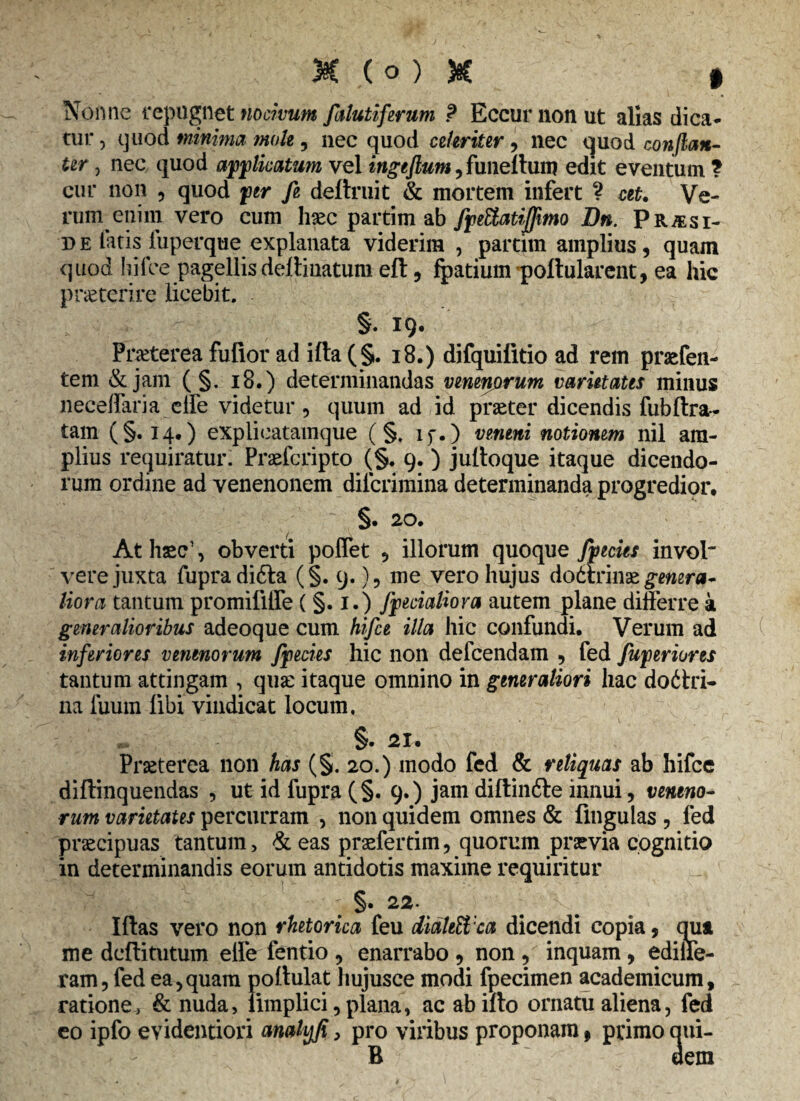 Nonne repugnet nocivum falutiferum P Eccurnonut alias dica¬ tur , quod minima mole , nec quod celeriter, nec quod conflem¬ ur j nec quod ayjplkatum vel ingeflum, fimellum edit eventum ? cur non , quod per fe deftruit & mortem infert ? ceu Ve¬ rum enim vero cum hsec partim ab fftUatijflmo Bn. Pr&si- d e latis iuperque explanata viderim , partim amplius, quam quod bilbe pagellisdelimatum eft, fpatium poftularent, ea hic praeterire licebit. §. IQ- Praeterea fulior ad ifta (§. 18.) difquilitio ad rem praefen- tem &jam ( §. 18.) determinandas venenprum varietates minus neceffaria effe videtur, quum ad id praeter dicendis fublira¬ tam (§. 14.) explieatamque (§. if.) veneni notionem nil am¬ plius requiratur. Praefcripto (§. 9.) julloque itaque dicendo¬ rum ordine ad venenonem dilcrimina determinanda progredior, §. 20. At haec1, obverti pollet , illorum quoque fpecies invol' vere juxta fupradidla (§. 9.), me vero hujus dodirinse genera¬ liora tantum promifiiTe ( §. 1.) Jfecialiora autem plane differre a generalioribus adeoque cum hifce illa hic confundi. Verum ad inferiores venenorum fpecies hic non defeendam , fed fujperiores tantum attingam , qua: itaque omnino in generaliori hac dodlri- na luum libi vindicat locum, §. 21» Praeterea non has (§. 20.) modo fed & reliquas ab hifce diffinquendas , ut id fupra (§. 9.) jam diftinfte innui, veneno¬ rum varietates percurram , non quidem omnes & fmgulas , fed praecipuas tantum, <& eas praefertim, quorum praevia cognitio in determinandis eorum antidotis maxime requiritur ; §• 22* . x . Idas vero non rhetorica feu diahWca dicendi copia, qua me dcflitutum effe fentio , enarrabo , non, inquam, edide¬ ram, fed ea,quam pollulat hujusce modi fpecimen academicum, ratione, & nuda, limplici, plana, ac ab illo ornatu aliena, fed eo ipfo evidentiori analyfi, pro viribus proponam, primo qui- B f dem