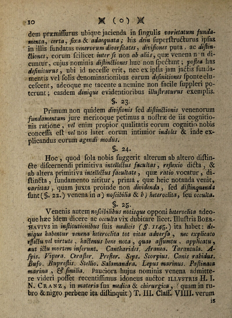 dem prsemiffurus ubique jacienda in lingulis varietatum funda- menta, certa, fixa tk adaequata; his dein fuperftrufturus ipfas in illis fundatas venerorum diverfitates, dmfiones puta, ac diftin- Itiones, eorum fcilicet inter fi non ab aliis, quae venena n ~ n di¬ cuntur, cujus nominis diftinEUones huc non fpeftant; poftea has definiturus , ubi id neceffe erit, nec exiplis jam jaftis funda¬ mentis vel folis denominationibus earum definitiones fponteelu- cefcent, adeoque me tacente a nemine non facile fuppleri po¬ terunt ; easdem denique evidentioribus illuftraturus exemplis. - §-23. Primum non quidem divifionis fed diftinttionis venenorum fundamentum jure meritoque petimus a noftrse de iis cognitio¬ nis ratione, vel enim propior qualitatis eorum cognitio nobis conceffa eft vel nos latet eorum intimior indoles & inde ex¬ plicandus eorum agendi modus. §. 24. Hoc , quod fola nobis fuggerit alterum ab altero diftin- fte difeernendi primitiva intelleUus facultas, reflexio difta , & ab altera primitiva intellettus facultate, quae ratio vocatur , di- ftinfta, fundamento nititur, prima r quae heic notanda venit, varietas r quam juxta proinde non dividenda , fed diftinqumda funt(§. 22.) venena iit a) nofiibilia & b) heteroclita, feii occulta• §•25. Venenis autem nofiibilibus notisque opponi heteroclita adeo¬ que haec idem dicere ac occulta vix dubitare licet. Illuftris Bo£r- Havivs in inftitutionibus fuis medicis (§-ii4*r) ita habet: de¬ nique habentur venena heteroclita tot vitae adverfa , nec explicato tffeUu vel virtute, haUenus bene nota , quae affumtu , applicatu, a ut iffiu mortem inferunt. Cantharides. Aranea. Tarantula. A- fpis. Vipera. Cerafter. Prefler. Seps. Scorpius. Canis rabidus. Bufo. Bupreftis. Stellio. Salamandra. Lepus marinus. Paftinaca marina , fimilia. Pauciora hujus nominis venena admitte¬ re videri poffet recentiflimus idoneus au6tor illvstris H. I. N. Cranz, in materia fua medica & chirurgica, (quam in ru¬ bro & nigro perbene ita diltinquit) T. III. Clalf. VIIII* verum