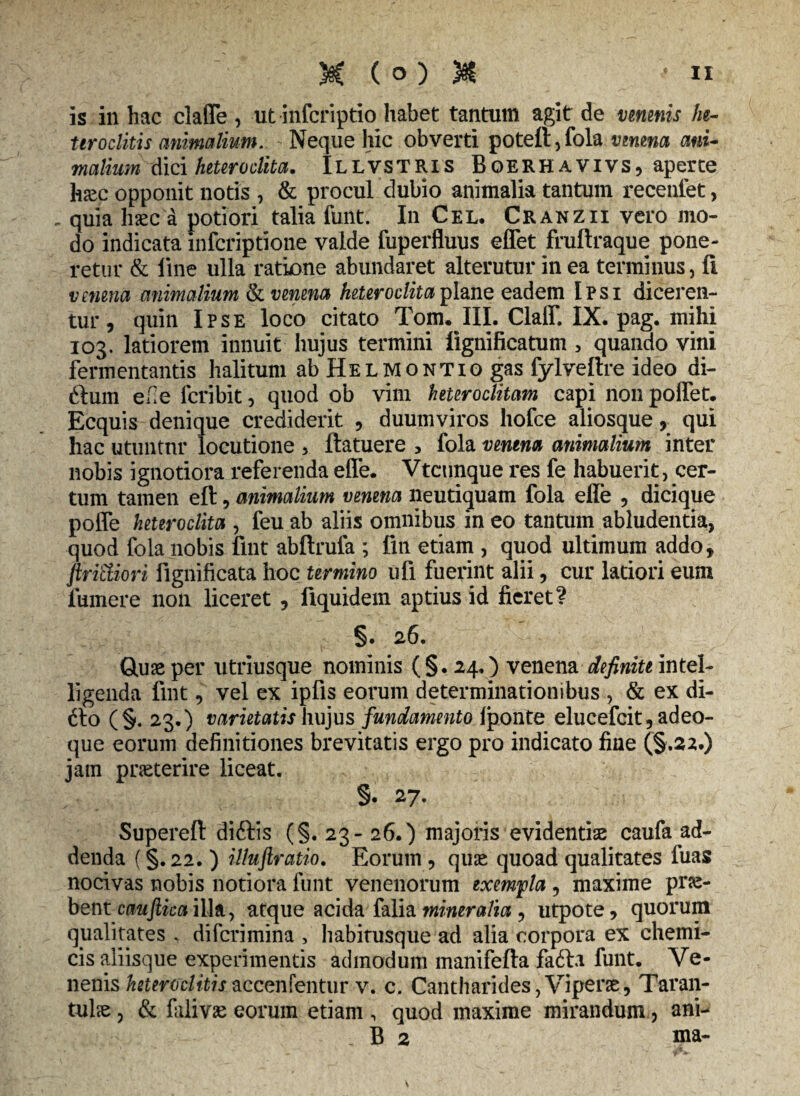 is in hac clafle , ut infcriptio habet tantum agit de venenis he¬ teroclitis animalium. Neque hic obverti potefi,fola venena ani¬ malium dici heteroclita. Illvstris Bqerhavivs, aperte h&c opponit notis , & procul dubio animalia tantum recenfet, - quia haec a potiori talia funt. In Cel, Cranzii vero mo¬ do indicata infcriptione valde fuperfluus effet fruftraque pone¬ retur & line ulla ratione abundaret alterutur in ea terminus, li venena animalium Si venena heteroclita plane eadem Ipsi diceren¬ tur , quin Ipse loco citato Tom. III. Clalf. IX. pag. mihi 103. latiorem innuit hujus termini lignificatum > quando vini fermentantis halitum ab Hel montio gas fylveftre ideo di- ftum efe feribit, quod ob vim heteroclitam capi nonpolfet. Ecquis denique crediderit , duumviros hofce aliosque, qui hac utuntnr locutione 3 ilatuere 3 fola venena animalium inter nobis ignotiora referenda effe. Vtcunque res fe habuerit, cer¬ tum tamen eft, animalium venena neutiquam fola efle , dicique polle heteroclita , feu ab aliis omnibus in eo tantum abludentia, quod fola nobis fmt abftrufa ; fin etiam , quod ultimum addo, firi&iori fignificata hoc termino ufi fuerint alii, cur latiori eum fumere non liceret , fiquidem aptius id fieret? §. 26. Quae per utriusque nominis (§ . 24O venena definite intel- ligenda fmt, vel ex ipfis eorum determinationibus , & ex di- 6I0 (§. 23.) varietatis hujus fundamento fponte elueefeit, adeo- que eorum definitiones brevitatis ergo pro indicato fine (§.22.) jam praeterire liceat. §. 27. Superefl didtis (§.23- 26.) majoris evidentiae caufa ad¬ denda (§. 22. ) illuftratio. Eorum , quae quoad qualitates fuas nocivas nobis notiora funt venenorum exempla , maxime prae¬ bent cauftica illa, atque acida falia mineralia , utpote, quorum qualitates . diferimina , habitusque ad alia corpora ex chemi- cis aliisque experimentis admodum manifefta fafta funt. Ve¬ nenis heteroclitisaccenfentur v. c. Cantharides,Viperae, Taran- tulae, & falivae eorum etiam , quod maxime mirandum, ani- , B 2 ma-