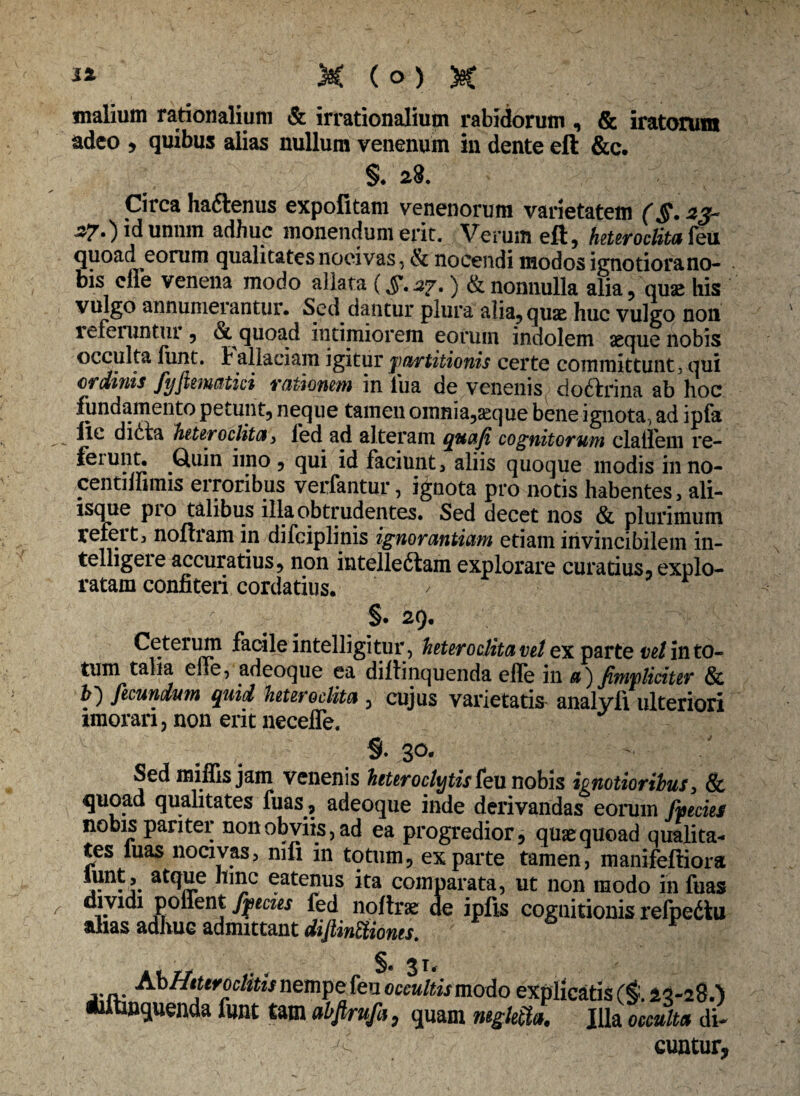 malium rationalium & irrationalium rabidorum, & iratorum adeo > quibus alias nullum venenum in dente eft &c. §. 28. Circa haftenus expolitam venenorum varietatem (§.23- 27.) idunnm adhuc monendum erit. Verum eft, heteroclita feu quoad eorum qualitates nocivas, & nocendi modos ignotiorano- uis clle venena modo allata (§• 37.) & nonnulla alia, quae his vulgo annumerantur. Sed dantur plura alia, quae huc vulgo non refeiuntur, & quoad intimiorem eorum indolem aeque nobis occulta fiint. b allaciam igitur partitionis certe committunt , qui ordinis fyftematici rationem in -lua de venenis doftrina ab hoc fundamento petunt, neque tamen omnia,aeque bene ignota, ad ipfa ile dicta heteroclita i fed ad alteram quaji cognitorum clailem re- feiunt. Quin imo, qui id faciunt, aliis quoque modis inno- ■centiffimis erroribus verfantur, ignota pro notis habentes, ali¬ isque pro talibus illa obtrudentes. Sed decet nos & plurimum refert, noftram in difciplinis ignorantiam etiatn invincibilem in- telligeie accuratius, non intellectam explorare curatius, explo¬ ratam confiteri cordatius. / - §• 29. Ceterum facile intelligitur, heteroclita vel ex parte in to¬ tum talia elie, adeoque ea dillinquenda elfe in a') fimpliciter & h) fecundum quid heteroclita , cujus varietatis analyfi ulteriori imorari, non erit necelfe. % 30. Sed miffis jam venenis heteroclitis feu nobis ignotioribus, & quoad qualitates fuas, adeoque inde derivandas eorum fpecies nobis pariter non obviis, ad ea progredior, quae quoad qualita¬ tes luas nocivas, mfi in totum, exparte tamen, manifeftiora a*TO.e eatenus ita comparata, ut non modo in fuas dividi pollent fpecies fed noftrae de ipfis cognitionis refpedtu alias adhuc admittant diftintiiones. §• 31 AbHtttroclitis nempe feu occultismo&o explicatis ($.23-28.') iiitinquenda funt tam ahf rufa, quam mgletla. Jjla occulta di¬ cuntur,