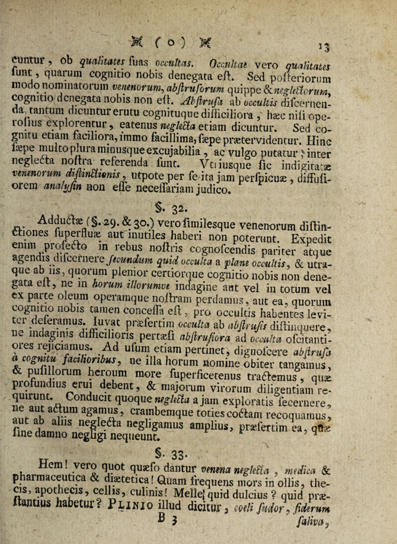 CUntui , ob qualitates fuas occultas. Occultat vero qualitates lunt, quarum cognitio nobis denegata eft. Sed polieriorum modo nominatorum venenorum, abftruforum quippe (knegldhrum. cognitio denegata nobis non eft. Akftrufa ab occultis difeerneu- da, tantum dicuntur erutu cognituque difficiliora , haec nili ope- 1 ollus exploientur, eatenus neglebta etiam dicuntur. Sed co¬ gnitu etiam faciliora,immo facillima,fepepnetervidentur. Hinc l^pe multo pluraminusqueexcujabilia , ac vulgo putatur linter negleda noltra^ referenda lunt. Vtiiusque fic indigitatae venenoi utn dijknShems, utpote per fc ita jam perlpicux , diffiifi- orem am/t/Jtn non effe necelfariam judico. §• 32- : Adducte f §.29. & 30.) verofimilesque venenorum diffin- aiones fuperflus aut inutiles haberi non poterunt. Expedit m/cbu7s noftns cognofeendis pariter atque agendis dilcernere/«cania» quid occulta a plane occultis, & utra¬ que abins, quorum plenior certiorque cognitio nobis non dene¬ gata eit, ne m horum illorumve indagine aut vel in totum vel ex parte oleum operamque nollram perdamus, aut ea, quorum cognitio nobis tamen conceffa eft, pro occultis habentes levi¬ ri1 deletamus. Iuvat pneiertim occulta ab abfirujis diftiuquere, . lnda8m's difficilioris pertsfl abfirufiora ad occulta ofeitanti- 01 es rejiciamus. Ad ulum etiam pertinet, dignofeere abfirufa « cognitu facilioribus, ne illa horum nomine obiter tangamus, & pufillorum heroum more fuperlicetenus trademus, qus. on?n!nr IUSre?!i debellt ’ & majorum virorum diligentiam re- UP Conducit quoque negletta a jam exploratis feeernere» ane ah “fr'“ aga,moS’ crambemque toties codam recoquamus, pra,fm “> TI , , $• 33- te , , cm . veio quot quaefo dantur venena ntgltUa , medica & phaimaceutica & diaetetica! Quam frequens mors in ollis, the¬ cis, apothecis, cellis, culinis! MelleJ quid dulcius ? quid pne- ftantius habetur? Plinio illud dicitur, mtifudor, Urum