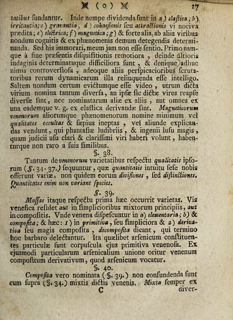 talibus fundantur. Inde nempe dividendafunt in a) ilaftica;b) irritantia; c) gravantia, d ) cohaejionis feu attra&ionis vi nociva prodita; e) ele£trica;f) magmtica; g) & forte alia, ab aliis viribus nondum cognitis & ex phaenomenis demum detegendis determi¬ nanda. Sed his immorari, meum jam non elfe fentio. Primo nam¬ que a fine praefentis difquilitionis remotiora , deinde citioris indaginis determinatuque difficiliora funt , & denique adhuc nimis controverliofa , adeoque aliis perfpicacioribus fcruta- toribus rerum dynainicarum illa relinquenda effe intelligo. Saltem nondum certum evidtumque effe video , utrum dim virium nomina tantum diverfa, an ipfse ficdi&ae vires reapfe diverfae lint, nec nominatarum alise ex aliis , aut omnes ex una eademque v. g. ex elaltica derivanda lint. Magneticorum venenorum aliorumque phaenomenorum nomine minimum vel qualitates occultas & faepius ineptas , vel aliunde explican¬ das vendunt, qui phantaliae ludibriis , & ingenii lufu magis , quam judicii ufu clari & clariffimi viri haberi volunt, haben- turque non raro a fuis fimilibus. 33, Tantum de venenorum varietatibus refpe6tu qualitatis ipfo- rum ($\ 34- 37.^ fequuntur, quae quantitatis intuitu fefe nobis offerunt vari», non quidem eorum divifiones , fed diftinEtiones. Quantitates enim non variant fpecies. 39* Maffae itaque refpedtu prima haec occurrit varietas. Vis venefica refidet aut in fimplicioribus mixtorum principiis, aut incompolitis. Vnde venena difpefcuntur in a) elementaria; b) Sc compofita; & haec: j) in 'primitiva, feu fimpliciora & z') deriva¬ tiva feu magis compolita , decompofita dicant, qui termino hoc barbaro deledtantur. Ita quaelibet arfenicum conftituen¬ tes particulae funt corpufcula ejus primitiva venenofa. Ex ejusmodi particularum arfenicalium unione oritur venenum compofitum derivativum, quod arfenicum vocatur. §• 40. Compofita vero nominata ( §. 39.) non confundenda limt cum fupra (,§.34.) mixtis diftis venenis. Mixta fcmper ex C diver-