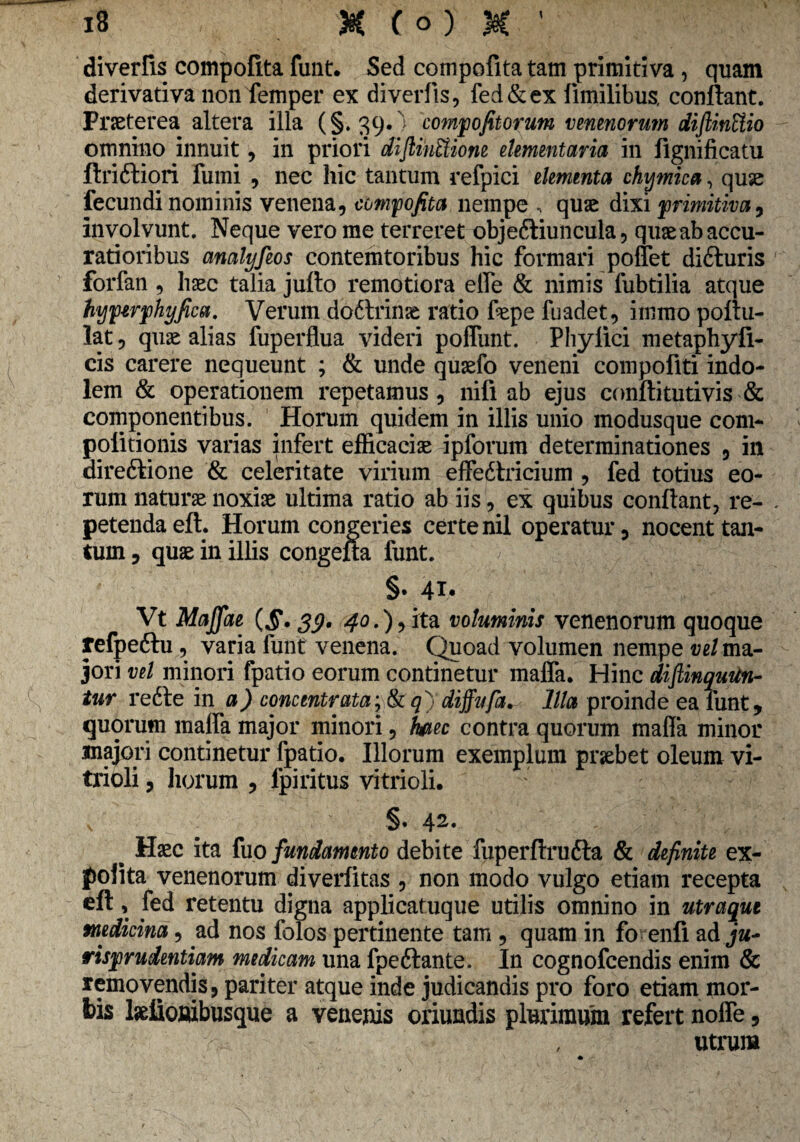 diverfis compofita funt. Sed compofita tam primitiva, quam derivativa non femper ex diverfis, fed&ex fimilibus, conflant. Praeterea altera illa (§. 39* compofitorum venenorum diftinUio omnino innuit, in priori diftihUione elementaria in fignificatu ftri&iori fumi , nec hic tantum refpici elementa chvjmica, quae fecundi nominis venena, compofita nempe , quae dixi primitiva, involvunt. Neque vero me terreret objeftiuncula, quae ab accu¬ ratioribus analyfeos contemtoribus hic formari pollet di£luris forfan , haec talia juflo remotiora elfe & nimis fubtilia atque hvjpwphyfica. Verum do6lrinae ratio fepe fuadet, immo poflu- lat, quae alias fuperflua videri polfunt. Phyfici metaphyfi- eis carere nequeunt ; & unde quaefo veneni compofiti indo¬ lem & operationem repetamus, nifi ab ejus conftitutivis & componentibus. Horum quidem in illis unio modusque com- politionis varias infert efficaciae ipforum determinationes , in direfkione & celeritate virium effedtricium , fed totius eo¬ rum naturae noxiae ultima ratio ab iis, ex quibus conflant, re¬ petenda eft. Horum congeries certe nil operatur, nocent tan¬ tum , quae in illis congefta funt. §• 41. Vt Maffae 39. 40.), ita voluminis venenorum quoque refpeftu , varia funt venena. Quoad volumen nempe ve/ma¬ jori vel minori fpatio eorum continetur maffa. Hinc difiinquitn- tur re6te in a) concentrata;&q)diffufa^ Illa proinde ea funt, quorum malfa major minori, hpiec contra quorum maffa minor majori continetur fpatio. Illorum exemplum praebet oleum vi- trioli, horum , lpiritus vitrioli. x §• 42. b Haec ita fuo fundamento debite fuperflrufta & definite ex¬ polita venenorum diverfitas , non modo vulgo etiam recepta eft, fed retentu digna applicatuque utilis omnino in utraque medicina, ad nos folos pertinente tam , quam in fo enfi ad ja- risprudentiam medicam una fpeftante. In cognofcendis enim & removendis, pariter atque inde judicandis pro foro etiam mor¬ bis laefioaibusque a venenis oriundis plurimum refert nolfe, r,-: , utrum