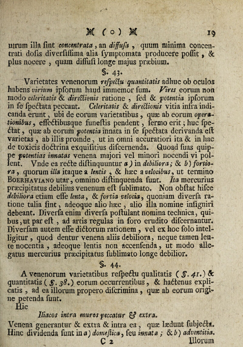 utrum illa fuit concmtrata, an diffufa , quum minima concen- trati dolis diverfiffima alia fymptomata producere poffit, & plus nocere 3 quam diffuli longe majus praebium. §• 43# Varietates venenorum refpettu quantitatis adhuc ob oculos habens virium ipforum haud immemor funi. Viris eorum non modo cdiritatis & direUionis ratione 9 fed & potentia ipforum in fe fpeftata peccant. Celeritatis & directionis vitia infra indi¬ canda erunt, ubi de eorum varietatibus, quae ab eorum opera- tionibus ? effe&ibusque funellis pendent ? lermo erit; huc fpe- dtlat 9 quae ab eorum potentia innata in fe lpeftata derivanda eli varietas , ab illis proinde, ut in omni accuratiori ita & in hac de toxicis doftrina exquifitius difcernenda. Quoad fuas quip¬ pe potentias innatas venena majori vel minori nocendi vi pol¬ lent. Vnde ea redte diftinquuntur a) in debiliora; & b) fortio¬ ra, quorum illa itaque a lentis , & haec a velocibus, ut termino Boerhaviano utar 5 omnino diftinquenda funt. Ita mercurius praecipitatus debilius venenum elt fublimato. Non obftat hifce debiliora etiam efle lenta, & fortia velocia, quoniam diverfa ra¬ tione talia fint, adeoque alio haec , alio illa nomine infigniri debeant. Diverfaenim diverfa poftulant nomina technica, qui¬ bus j ut par eft , ad artis regulas in foro erudito difcernautur. Diverfam autem efle didtorum rationem, vel ex hoc folo intel- ligitur , quod dentur venena aliis debiliora, neque tamen len¬ te nocentia , adeoque lentis non accenfenda, ut modo alle¬ gatus mercurius praecipitatus fublimato longe debilior. §. 44. A venenorum varietatibus refpeftu qualitatis ( §. 41.) Sc quantitatis ( §. 38.) eorum occurrentibus, & hadtenus expli¬ catis , ad ea illorum propero difcrimina, quae ab eorum origi¬ ne petenda funt. Hic Iliacos intra muros peccatur ££ extra. Venena generantur & extra & intra ea , quae laedunt fubjedla. Hinc dividenda funt i na) domtftka, feu imata; tkb) adventitia. C 2 Illorum