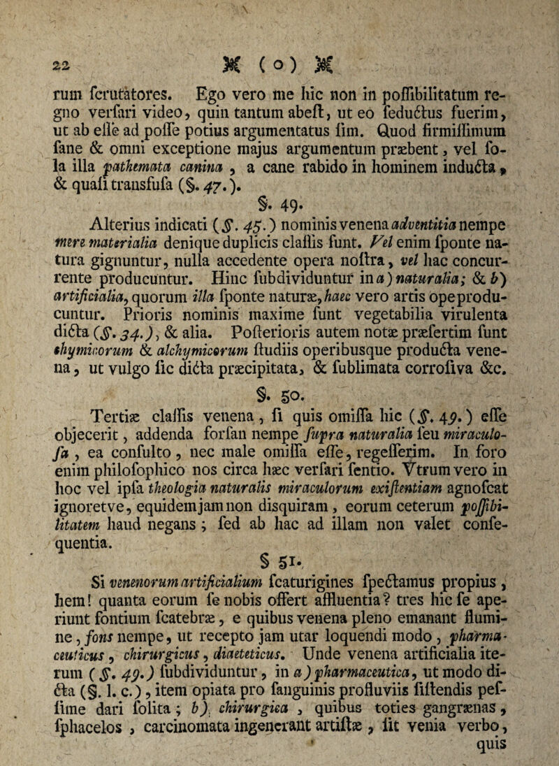 rum fcrutatores. Ego vero me hic non in poffibilitatum re¬ gno verfari video, quin tantum abefl: > ut eo feduitus fuerim, ut ab elfe ad poffe potius argumentatus lim. Quod firmiffimum fane & omni exceptione majus argumentum praebent, vel fo- la illa pathemata canina , a cane rabido in hominem inducta , & quali transfufa (§. 47.). §• 49* Alterius indicati (§. 45.) nominis venena adventitia nempe tnm materialia denique duplicis claffis funt. Vel enim fponte na¬ tura gignuntur, nulla accedente opera noltra, vel hac concur¬ rente producuntur. Hinc fubdividuntur in a)naturalia; &£) artificialia, quorum illa fponte naturae, haec vero artis opeprodu- cuntur. Prioris nominis maxime funt vegetabilia virulenta difta 34.) alia. Pofterioris autem notae praefertim funt thymicorum & alchymicorum ftudiis operibusque produ6ta vene¬ na , ut vulgo lic didta praecipitata, & fublimata corrofiva &c. §• 50. Tertiae claffis venena, fi quis omiffa hic (§. 4^.) effe objecerit, addenda forfan nempe fupra naturalia feu miraculo- J* > ea confulto , nec male omiifa elfe, regelferim. In, foro enim philofophico nos circa haec verfari fentio. Vtrum vero in hoc vel ipfa theologia naturalis miraculorum exiftentiam agnofeat ignoret ve, equidem jam non disquiram, eorum ceterum poflibi- litatem haud negans; fed ab hac ad illam non valet confe- quentia. § 51», Si venenorum artificialium fcaturigines fpedtamus propius, hem! quanta eorum fenobis offert affluentia? tres hiefe ape¬ riunt fontium fcatebrae, e quibus venena pleno emanant flumi¬ ne , fons nempe, ut recepto jam utar loquendi modo , 'pharma¬ ceuticus , chirurgicus, diaeteticas. Unde venena artificialia ite¬ rum (§.49.) lubdividuntur, in a) pharmaceutica, ut modo di- fta (§. 1. c.), item opiata pro fanguinis profluviis Mendis pef- lime dari folita; b) chirurgica , quibus toties gangraenas, fphacelos , carcinomata ingenerant artiftee , lit venia verbo,
