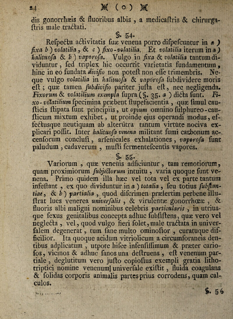 dis gonorrhaeis & fluoribus albis , a medicaftris & chirurga- ftris male tra&ati. §. 54- Refpeitu aftivitatis fuae venena porro difpefcuntur in a ) fixa b ) volatilia , & c ) fixo-volatilia. Et volatilia iterum in a ) halitu ofa & b) vaperofa. Vulgo in fixa & volatilia tantum di¬ viduntur , fed triplex hic occurrit varietatis fundamentum, hinc in eo fundata divifio non poteft non etfe trimembris. Ne¬ que vulgo volatilia in halkuofa & vaporofa fubdividere moris eft ; quae tamen fubdivifio pariter jufia eft , nec negligenda. Fixorum & volatilium exempla fupra (§. 35. a ) di&a funt. Fi¬ xo-volatilium fpecimina praebent ftupefacientia , quae liraul cau- fticis ftipata funt principiis, ut opium omnino fulphureo-cau- fticum mixtum exhibet 3 ut proinde ejus operandi modus, ef- fedfusque neutiquam ab alterutra tantum virtute nociva ex¬ plicari poffit. Inter halituofa vmma militant fumi carbonum ac- cenforum concluli, arlenicales exhalationes, vaperofa funt paludum , cadaverum , mufti fermentefcentis vapores. §• 55* Variorum , quae venenis adficiuntur, tam remotiorum, quam proximiorum fubjettorum intuitu , varia quoque funt ve¬ nena. Primo quidem illa haec vel tota vel ex parte tantum infeftant , ex quo dividuntur in a ) totalia , feu totius fubftan- tiae, & b) partialia , quod difcrimen praelertim perbene illu- llrat lues venerea unirer falis , & virulentae gonorrhoeae , & fluoris albi maligni nominibus celebris particularis , in utrius- que fexus genitalibus concepta adhuc fubfiftens, quae vero vel neglefta , vel, quod vulgo fieri folet,male traftata in univer- falem degenerat, tum fane multo ominolior , curatuque dif¬ ficilior. Ita quoque acidum vitriolicum a circumforaneis den¬ tibus adplicatum , utpote liifce infenfiifimum & praeter cario- fos, vicinos & adhuc fanos una deltruens , eft venenum par¬ tiale , deglutitum vero jufto copiolius exempli gratia litho- triptici nomine venenum] univerfale exiftit, fluida coagulans & folidas corporis animalis parte^prius corrodens, quam cal¬ culos. §• 5& * *