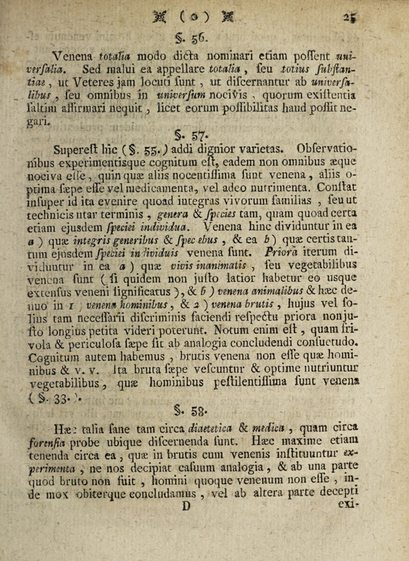 §• §6. Venena totaTia modo difta nominari etiam pofTent uni- vir folia. Sed malui ea appellare totalia , feu totius Juhftan- tiae , ut Veteres jam locuti funt , ut difcernantur ab univirfa- libus , feu omnibus in unwerfum nocivis , quorum exillentia laltim affirmari nequit , licet eorum pollibilitas haud poffitne- garL ' §• 57* Snpereti lue (§. 55.) addi dignior varietas. Obfervatio- nibus experimentisque cognitum elt, eadem non omnibus seque nociva effe, quin quae aliis nocentiilima funt venena , aliis o- ptitna fsepe effe vel medicamenta, vel adeo nutrimenta. Condat Infuper id ita evenire quoad integras vivorum familias , feu ut technicis utar terminis , genera tkfpecks tam,'quam quoad certa edam ejusdem fpeciei individua. Venena hinc dividuntur in ea & ) quse integris generibus & fpecebus , & ea b ) quse certis tan¬ tum ejusdem fpeciei individuis venena funt. Priora iterum di¬ viduntur in ea a ) quse vivis inanimatis , leu vegetabilibus venena funt ( fi quidem non juilo latior habetur eo usque extenfus veneni iignificatus ), & B ) venena animalibus & hsec de- iiuo in 1 venena hominibus, & a ) venena brutis , hujus vel fo- lius tam neceffarii difcriminis faciendi refpedtu priora nonju- lio longius petita videri poterunt. Notum enim eft, quam fri¬ vola & periculofa fsepe fit ab analogia concludendi confuetudq. Cognitum autem habemus , brutis venena non effe quae homi¬ nibus & v. v. ita bruta fsepe vefcuntur & optime nutriuntur vegetabilibus, quae hominibus pedilentiffima funt venena {§• 33* :• 7 §• 58- Hae: talia fane tam circa diaetetica & medica , quam circa fortnfia probe ubique difcernenda funt. Ilsec maxime etiaui tenenda circa ea, quae in brutis cum venenis indi tuuntur ex¬ perimenta , ne nos decipiat cafuum analogia, & ab una paite quod bruto non fuit , homini quoque venenum non effe , in¬ de mox obiterque concludamus , vel ab altera parte decepti D exi-