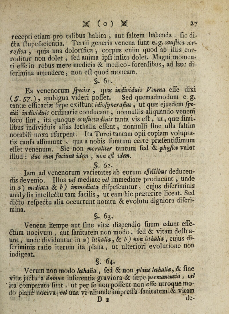 recepti etiam pro talibus habita , aut faltem habenda - fle di- 6ta ftupefacientia. Tertii generis venena funt e. g. cauftica cor- rofiva , quia una dolorifica , corpus. enim quod ab illis cor¬ roditur non dolet, fed anima ipli iniita dolet. Magni momen¬ ti efTein rebus mere medicis & medico - forenlibus, ad liasc di- ferimina attendere, non eft quod moneam. §. 61. Ea venenorum ffecies , quae individuis Venena effe dixi (J\ 57.) 5 ambigua videri pollet. Sed quemadmodum e. g. tantae efficaciae faepe exiihint idiofyncrafiae, ut quae ejusdem fpe~ cui individuis ordinarie conducant, nonnullis aliquando veneni loco fint, ita quoque confuetudinis tanta vis eft, ut, quae limi* libus individuis alias lethalia eflent, nonnulli line ulla faltim notabili noxa ufurpent. Ita Turei tantam opii copiam volupta¬ tis caufa affumunt > qua a nobis fumtum certe praefentiffimum elTet venenum. Sic non moraliter tantum fed & phyjict valet illud : duo cum faciunt idem , non eft idem. gf; ' \ ( §* 62. Iam ad venenorum varietates ab eorum effettibus deducen¬ dis devenio. Illos vel mediate vel immediate producunt, unde in a) mediata & b) immediata difpefcuntur , cujus diferiminis analyfis intelledtu tam facilis , ut eam hic praeterire liceat. Sed didlo relpeilu alia occurrunt notatu & evolutu digniora diferi- mina. §• 63. Venena riempe aut fine vitae dispendio fuum edunt effe- <ftum nocivum , aut fanitatem non modo, fed & vitam deftru- unt, unde dividuntur in a) lethalia, & b) non lethalia , cujus di¬ feriminis ratio iterum ita plana, ut ulteriori evolutione non indigeat. §. 64. Verum non modo lethalia , fed & non flant lethalia, & fine vitae jaftura damna inferentia graviora & faepe permanentia , vel ‘ ita comparata funt, ut per fe non pollent non ejle utroque mo¬ do plane nociva, vel una vi aliunde imprefla fanitatem .& vitam - ’ / D % de-