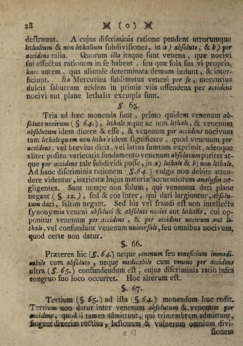 deftninnt, A cujus difcriinims ratione pendent utrorumque Uthalium & non kthatium fubdivifiones, in a ) abfoluU, & b) fler accidens talia. duorum illa itaque funt venena , quae nocivi fui effefhis rationem in fe habent , feu quae fola fua vi propria, huc autem , qua aliunde determinata demum laedunt, & inter¬ ficiunt. Ita Mercurius fublimatus veneni per fe, mercurius dulcis faburram acidam in primis viis offendens per accidens nocivi aut plane lethalis exempla funt* s. 65. ■■ y Tria ad hxc monenda funt, primo quidem venenum ab- folute nocivum ( § 64.) 7 lethah reque ac non lethah, & venenum eibfoMum idem dicere & effe , & venenum per accidens nocivum tam lethah quam non letha'e idem fignificare , quod venenum per accidens, vel brevius dicit, vel latius fututum exprimit, adeoque aliter pofito varietatis fundamento venenum abfolutum pariter at¬ que per accidens tale fubdividi polle 5 in a) lethah & b) non lethah. Ad hanc diferimmis rationem:{§*64.) vulgo non debite atten¬ dere videntur * intricata* hujus materiae accuratiorem amlyfin ne- gligentes, Sunt nempe non folum , qui venenum dari plane negant ( § 12.) , fed & eos inter 7 qui dari largiuntur, abfolu- tumd&vi, faltim negant. Sed his vel fraudi eft non intelledta fynonymia veneni abfoluti & ab folute nocivi aut lethalis, cui op¬ ponitur venenum per accidens , & per accidens nocivum aut h- thak^veI confundunt venenumuniverfak5feu omnibus nocivum* quod certe non datur» §. 66» Praeterea hic £4.) neque venenum feu veneficium immedi¬ cabile cum abfoluto , neque medicabile cum veneno per accidens nitra (§. 65.) confundendum eft , cujus difcriminis ratio intra congruo fuo loco occurret» Hoc alterum eft, §. 67» Tertium (§. £$*) ad ifta (,§,64*} monendum huc redit» Tertium non datur inter venenum abjolutum &. venenum per mcidensy quod ii tamen admittunt , qui trimembrem admittunt,* im&unt dixerim rebtius > telionum & vulnerum omnium divi- tionem