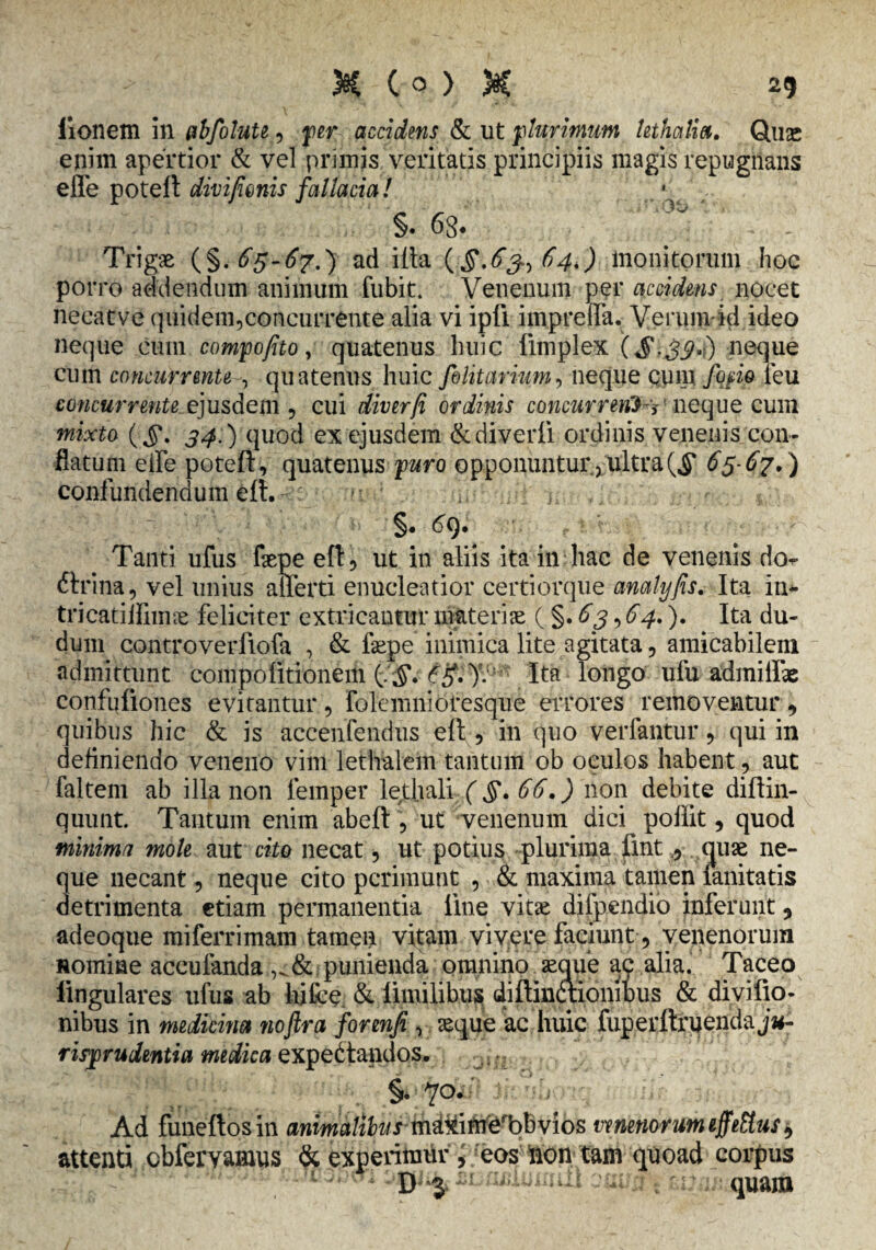 iionem in abfolute, per accidens & ut plurimum lethoilia. dux enim apertior & vel primis veritatis principiis magis repugnans effe potefl divi fimis fallacial §. 6g. ^ Trigae (§.65-67.) ad illa (§.6^64.) monitorum hoc porro addendum animum fubit. Venenum per accidens nocet necatve quidem,concurrente alia vi ipfi impreda. Verum-id ideo neque cum compofito y quatenus huic fimplex ($,39*) neque cum concurrentequatenus huic filitarium, neque cum /opio feu concurrente ejusdem , cui diverfi ordinis concurrente neque cum mixto (Jj\ 54.) quod ex ejusdem &diverli ordinis venenis con¬ flatum eife potefl, quatenus puro opponuntur, ultra ($* 65-67*) confundendum eft. •• i, , §. 69. Tanti ufus faepe eft, ut in aliis ita in hac de venenis do*- ftrina, vel unius afferti enucleatior certiorque analyfis. Ita in* tri catii limae feliciter extricantur materiae ( §. 63,64.). Ita du- dum controverfiofa , & fepe inimica lite agitata, amicabilem admittunt compolitionem {:§. Ita longo ufu admilfae confuliones evitantur, Folemnioresque errores removentur, quibus hic & is aceenfendus eft, in quo verfantur, qui in definiendo veneno vim lethalem tantum ob oculos habent, aut faltem ab illa non femper lethali (§. 66.) non debite diftin- quunt. Tantum enim abeft , ut venenum dici poffit, quod minima mole aut cito necat, ut potius plurima fmt , quae ne¬ que necant, neque cito perimunt , & maxima tamen fanitatis detrimenta etiam permanentia line vitae dilpendio inferunt, adeoqtie miferrimam tamen vitam vivere faciunt, venenorum Homine accufanda & punienda omnino aeque ac alia. Taceo lingulares ufus ab hifce & limilibus diftinaionibus & divifio- nibus in medicina noftra forenfi , aeque ac huic fuperftruenda j«- risprudentia medica expedtandos. §. 70. Ad funeftosin animalibusmdxifn^bbvios venenorum effetius, attenti cbfervamus & experimur , eos non tam quoad corpus 1 '• ; D 3 '1 : ;r quam
