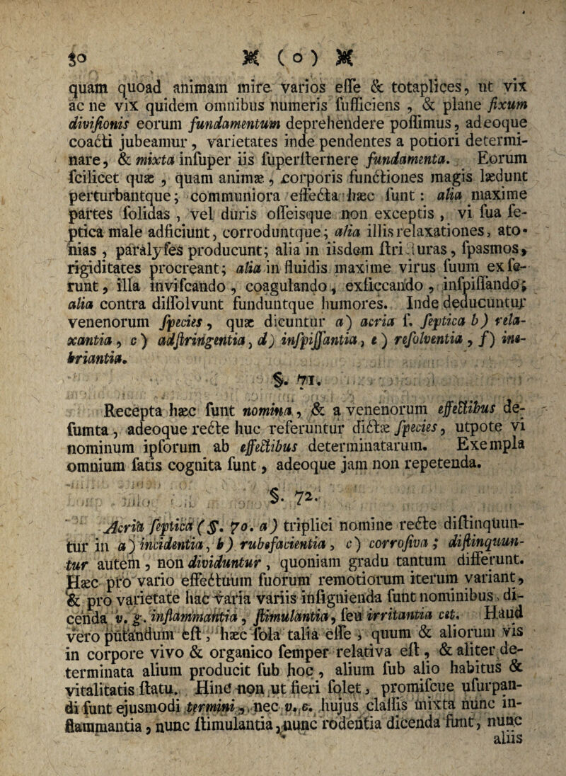 3° K (o) * quam quoad animam mire, varios effe & totaplices, ut vix ac ne vix quidem omnibus numeris fufliciens , & plane fixum divifionis eorum fundamentum deprehendere poflimus, adeoque coacti jubeamur, varietates inde pendentes a potiori determi¬ nare, & mixta infuper iis fuperlternere fundamenta. Eorum fcilicet quae , quam animae, rorporis functiones magis laedunt perturbantque; communiora eftefta haec funt: alia maxime partes iolidas , vel duris offeisque non exceptis , vi fua fe- ptica male adficiunt, corroduntque ; a/ia illis relaxationes, ato¬ mas , paralyfes producunt; alia in iisdem ftri luras, fpasmos, rigiditates procreant; alia in fluidis maxime virus fuum ex fe¬ runt, illa invifcando, coagulando, exliccando, infpiffando; alia contra dilfolvunt funduntque humores. Inde deducuntur venenorum fpecies, quae dicuntur a) acria f. fepicab) rela¬ xantia , c ) adfiringmtia, d) infpffantia, t) refolventia , /) ine¬ briantia. §. yi. Recepta haec funt nomina, & a venenorum effeEtibus de- fumta , adeoque refte huc referuntur diitee fpecies, utpote vi nominum ipforum ab effeftibus determinatarum* Exempla omuiurn fatis cognita funt, adeoque jam non repetenda* $• 72. Acrih fepiia ($. ?o. a) triplici nomine reCte diftinqtum- tur in a j incidentia, b) rubefacientia, c) corrofiva ; di/linquun¬ tur autem , non dividuntur , quoniam gradu tantum differunt. Jfec pfO vario effeCtuum fuorum remotiorum iterum variant, pro varietate hac y ari a variis inf ignienda funt nominibus»di¬ cenda v. g. inflammantia, fiimulantia, feu irritantia cet. Haud vero putandum eft, haec lola talia elfe ; quum & aliorum vis in corpore vivo & organico femper relativa efl, & aliter de¬ terminata alium producit fub hoc , alium fub alio habitus & vitalitatis ftatu. Hinc non ut fieri folet 3 promifeue ufurpan- di funt ejusmodi termini % nec v. c. iiujus clalfis mixta nunc in¬ flammantia , nunc ftimuiantia3nunc rodentia dicenda funt, nunc '■* q 1 n <5