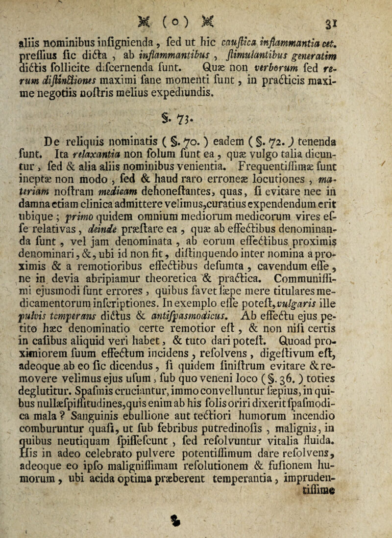 aliis nominibus infignienda, fed ut hic cauftica inflammantia cet. preffius fic di ita , ab inflammantibus , flimulantibus generatim didtis follicite difcernenda funt. Quae non verberum fed re¬ rum dijUnUiones maximi fane momenti funt, in pradticis maxi¬ me negotiis noflris melius expediundis. S. 7b De reliquis nominatis ( §. 70. ) eadem ( §. 72. ) tenenda funt. Ita relaxantia non folum funt ea ? quae vulgo talia dicun¬ tur > fed & alia aliis nominibus venientia. Frequentiffimae funt ineptse non modo , fed & haud raro erroneae locutiones , ma¬ teriam noftram medicam dehoneftantesj quas, fi evitare nee iri damna etiam clinica admittere velimus?curatius expendendum erit ubique ; primo quidem omnium mediorum medicorum vires ef- fe relativas, deinde praedare ea , quse ab effedtibus denominan¬ da funt , vel jam denominata , ab eorum effedtibus proximis denominari, ubi id non fit, diflinquendo inter nomina a pro¬ ximis & a remotioribus effedtibus defumta 9 cavendum effe , ne in devia abripiamur theoretica & pradtica. Communifli- mi ejusmodi funt errores , quibus favet fiepe mere titulares me¬ dicamentorum inferiptiones. In exemplo effe potett, vulgaris ille f ulvis temperans di dius & antifpasmodicus. Ab effedlu ejus pe¬ tito haec denominatio certe remotior efl, & non nifi certis in calibus aliquid veri habet > & tuto dari potell. Quoad pro¬ ximiorem fuum effedtum incidens , refolvens , digeflivum eft, adeoque ab eo fic dicendus, fi quidem liniftrum evitare & re¬ movere velimus ejus ufum, fub quo veneni loco ( §. 36. ) toties deglutitur. Spafmis cruciantur, immo convelluntur fiepius, in qui¬ bus nullaefpiilitudines^quis enim ab his folis oriri dixerit fpafinodi- ca mala ? Sanguinis ebuliione aut tedliori humorum incendio comburuntur quafi, ut fub febribus putredinolis , malignis, in ?uibus neutiquam Ipiffefcunt , fed refolvuntur vitalia fluida, [is in adeo celebrato pulvere potentiffimum dare refolvens, adeoque eo ipfo maligniflimam refolutionem & fufionem hu¬ morum , ubi acida optima praeberent temperantia, impruden- tiilime