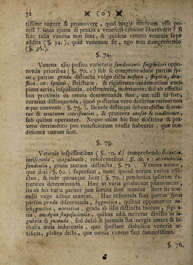 tiffime augere & promovere , quid magis nocivum efTe po- teit ? Quis ejusm di praxin a veneficii crimine liberaverit ? Ii hae talia venena non funt, & quideui venena venenis fepe addita ( §. 34.), quid^ venenum lit, ego non comprehendo (§• ^6.). §•74. Venena alio pofito varietatis fundamento finbtkiori oppo¬ nenda prioribus ( §. 70. c) fub fe comprehendunt partim fpe- m , partim gradu diirinfita vulgo diita auftera , fiiftica, dra- ftica, at: lpafmi, ftririurte , & rigiditates quidem etiam exci¬ piunt acria, infpiffantia, oblinientia,, inebriantia; led ab effefti- bus proximis ea omnia denominanda funt, aut nili id fiat, curatius diltinquenda , quod poflerius vero dodlrin^ rationi non seque convenit { §. 73. ). Deinde di (linqui debent tjfeffus &even~' tus & eventuum coexijkntim , & p ne ter ea caufat & conditiones , fub quibus operantur. Neque enim hic line do6trinse & pra- xeos detrimento pro veneficiorum caulis habentur , quse con¬ ditiones tantum funt. §. 75- Venenis infpiffantibas ( §. -o. d) commehe^ficediiti», invifcantia , coagulantia ; refolventibus (,§\ cit. e ) attenuantia, fundentia , gradu tantum diltindla i §. 72 \ Venenaanimae , qu^e dixi (§. 60.) fuperfunt, nunc quoad eorum varios efie- <rius , & inde quousque licet ( §. 70.) pendentes iplorum va¬ rietates determinanda. H&c ut varia producunt phaenomena' , ita ab his varia pariter jam fortita funt nomina licet iis non¬ nulli vage adhuc utantur. Huc referenda funt partim fpecu partim gradu d ilee ruenda , hypnotica , quibus opponuntur an- tihijpnotka , narcotica , gradu ab illis diltin^la tantum , fopi n- tia , anodyna Jlupefackntia , quibus addi meretur diviflo in lu¬ gubria & jucunda , fed dulci & jucunda fua inergia amara. & le- thalia mala inducentia , quo fpeftant diabolicae veneris ar¬ tificia, philtra difta, quse omnia venena funt damnoliUima.