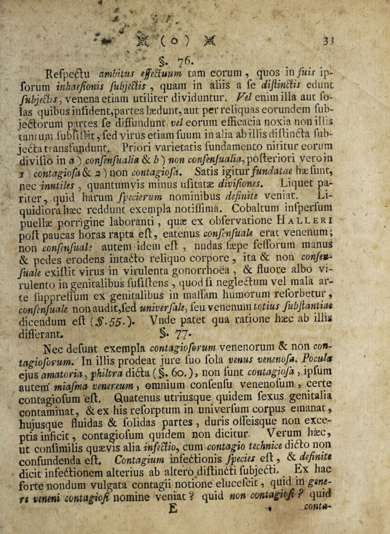 : §. 76. ' ~  Refpe&u ambitus ejfeftuum tam eorum, quos infuis ip- forum inhmjionis fubjettis , quam in aliis a fe difiintlis edunt fubjetiis, venena etiam utiliter dividuntur. Vel enim illa aut ib- las quibus inlident,partes laedunt, aut per reliquas eorundem fub- jeitorum partes fe diffundunt, vel eorum efficacia noxia non illis tantum fubfiftt,fed virus etiam fuuni in alia ab Illis di 1 tin6ta hib- jecta transfundunt. Priori varietatis fundamento nititur eorum divilio in a ) confenfualia & b) non confenjualia^ polleri ori veroin j contagiofa & ^) non contagiofa. Satis igitur fundatae hae fiint, nec inutiles . quantumvis minus ufitatae divifioms. Liquet pa¬ riter, quid harum foederum nominibus definite veniat. Li¬ quidiora haec reddunt exempla notiffima. Cobaltum infperfum puellae porrigine laboranti, quae ex obfervatione Halleri poli paucas horas rapta eft, eatenus confenfuak erat venenum; non confenfuak autem idem eft , nudas isepe fefforum manus & pedes erodens intadlo reliquo corpore, ita & non confen¬ fuak exiftit virus in virulenta gonorrhoea , & fluore albo vi¬ rulento in genitalibus fufiftens, quod li negleftum vel mala ar¬ te fuppreffum ex genitalibus in rnallam humorum reforbetur, confenfuak non audit,fed univerfale, feu venenum totius fubjlantim dicendum eft ($.55.> Vnde patet qua ratione haec ab illis differant. §• 77* Nec defunt exempla contagio forum venenorum & non con- tagioforum. In illis prodeat jure luo fola venus venenofa. Pocula ejus amatoria, fhiltra didta ( §. 6o.), non funt contagiofa, ipfum autem miafma venenum, omnium confenfu venenofum, ceite contagiofum eft Quatenus utriusque quidem fexus genitalia contaminat, & ex his reforptum in univerlum corpus emanat, hujusque fluidas & folidas partes , duris olfeisque non exce¬ ptis inficit, contagiofum quidem non dicitur. Verum haec, ut conlimilis quaevis alia infectio, cum contagio technice didfo non confundenda eft. Contagium infedtionis fyecies. eft, & definite dicit infedtionem alterius ab altero diftindfi fubjedfic Ex hac forte nondum vulgata contagii notione elucefcit, ql\lci in gw*- n veneni contagiofi nomine veniat ? quid non contagioji ? quid x g ♦ . conta-