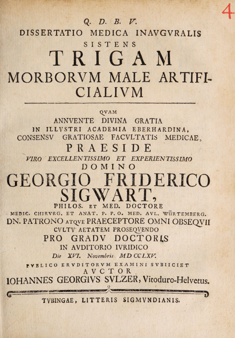 4 Q. D. B. V. DISSERTATIO MEDICA INAVGVRALIS SISTENS R I G MORBORVM MALE ARTIFI- CIALIVM (IVAM ANNVENTE DIVINA GRATIA IN ILLVSTRI ACADEMIA EBERHARDINA, CONSENSV GRATIOSAE FACVLTATIS MEDICAE PRAESIDE VIRO EXCELLENTISSIMO ET EXPERIENTISSIMO DOMINO GEORGIO FRIDERICO SIGWART, PHILOS. et MED. DOCTORE MEBIC. CHIRVRG. ET ANAT. P. P. O. MED. AVL. WURTEMBERG. DN. PATRONO atqve PRAECEPTORE OMNI OBSEQVII CVLTV AETATEM PROSEQVENDO PRO GRADV DOCTORI.S IN AVDITORIO IVRIDICO Die XVI. Novembris MDCCLXV. PVBLICO ERVDITORVM EXAMINI SVBIICIET AVCTOR IOHANNES GE0RG1VS SVLZER, Vitoduro-Helvetus. 0 TVBINGAE, LITTERIS SIGMVNDIANIS.