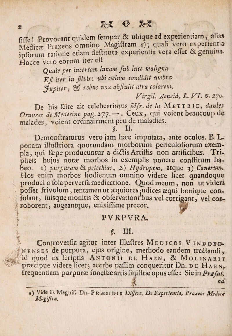 i fiffe1 Provocant quidem femper & ubique ad experiendam, alias ISledicse Praxeos omnino Magiftram a)\ quafi vero experientia i p forum ratione etiam deflituta experientia vera effet & genuina. Hocce vero eorum iter cft Quale per incertam lunam fitb luce maligna Ejl iter in JUvis : ubi ccelum condidit umbra jfugiter , & rebus nox abjhilit atra colorem, Hirgil. /leneid» L,. HI. v\ ago. De his fcite ait celeberrimus Mfr. de la Mettrie, dani es Oeuvres de Medecine pag; 277.— . Ceux, qui voient beaucoup de malades, voient crdinairment peu de maladies. §. H. Demonftraturus vero jam haec imputata, onte oculos. B L. ponam illudriora quorundam morborum periculofiorum exem¬ pla, qui fope producuntur a didis Artidis non artificibus. Tri¬ plicis hujus notae morbos in exemplis ponere conditum ha¬ beo. 1) purpuram St petechias, 2) Hydropem, atque 3) Canerim. Hos enim morbos hodienum omnino videre licet quandoque produci a folaperverfa medicatione, Quod meum , non ut videri pofiet frivolum, tentamen ut aequiores judices aequi bonique con- iulant, fuisquemonitis & obfervationrbus vel corrigant, vel cor- } roborent , augeantque, enixiilime precor* i P V RP VRA, % §. III. • Controverfia agitur inter Uludres Medicos V indofo 'i xekses de purpura, ejus origine, methodo eandem tractandi, f?id quod ex (criptis Antonii de Haen, & Molinarii praecipue videre licet; acerbe paffim conqueritur Dn. de Haen, frequentiam purpurae funeitae artis (inilirae opus efle: Sic inPrtfat. ad <*) Vide fis Magnif. Dn. Pk ASIDIS Differt. De Experientia, Praxeos Medie* Malifera,