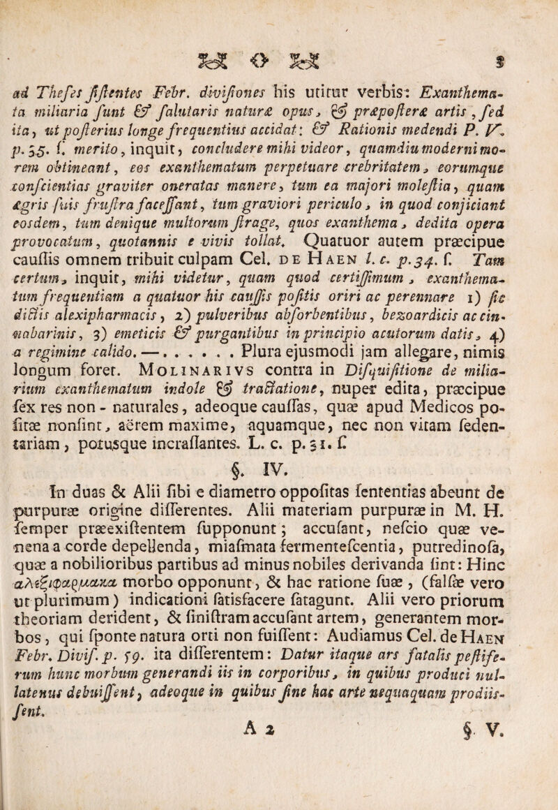 ad Thefes fijlentes Ftbr. divifones his uritor verbis: Exanthema¬ ta miliaria funt & falui aris natur £ opus * & pr£pofler£ artis ,fed ita, utpoflerius longe frequentius accidat*. & Rationis medendi P. p. 33. f’ merito, inquit) concludere mihi videor, quamdiu moderni mo¬ rem obtineant, £0/ exanthematum perpetuare crebritatem * eorumqne confcientias graviter oneratas manere> tum ea majori molejlia, quam Agris fuis frujtra facejfant, tum graviori periculo* in quod conjiciant eosdem, tum denique multorumJlrage, exanthema* dedita opera provocatum, quotannis e vivis tollat, Quatuor autem praecipue caudis omnem tribuit culpam Cei. de Haen l. c> p.34. f. Tam certum* inquit, mihi videtur, quod ceriiffimum * exanthema¬ tum frequentiam a quatuor his caujjls pofitis oriri ac perennare 1) fit dlBis alexipharmacis, z) pulveribus abforbentibus, bezoardicis ac cin¬ gi cibar inis, 3) emeticis & purgantibus in principio acutorum datis* 4) a regimine calido,—. ..... Plura ejusmodi jam allegare, nimis longum forer. Molinarivs contra in Difqmjitione de milia¬ rium exanthematum indole & traffatione, nuper edita, praecipue fex res non - naturales, adeoque caudas, quae apud Medicos po- fitae noniint, aerem maxime, aquamque, nec non vitam feden- t&riam , poxusque incradantes. L. c. p. 31. C §. IV. In duas & Alii fibi e diametro oppofitas fententias abeunt de purpurae origine differentes. Alii materiam purpurae in M. H. femper prseexiftentem fupponunt; accufant, nefcio quae ve¬ nena a corde depellenda, miaffnata lermentefcentia, putredinofa, quae a nobilioribus partibus ad minus nobiles derivanda fint: Hinc aMPKp&^cLKcL morbo opponunt, & hac ratione fuae , (falfe vero ut plurimum) indicationi fatisfacere fatagunt. Alii vero priorum theoriam derident, & dnidramaccufant artem, generantem mor¬ bos , qui fponte natura orti non fuident : Audiamus Cei. de Haen Febr. Divif p-59- ita differentem: Datur itaque ars fatalis peftif 'e- rum hunc morbum generandi iis in corporibus * in quibus produci nuU latenus dehnijfent) adeoque in quibus fne has arte nequaquam prodiis- fmt.