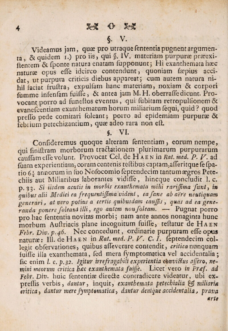 - 55 * §■ v. Videamus jam, quae pro utraque fententia pugnent argumen¬ ta., & quidem i.) pro iis, qui 5. IV. maceriam purpurae praeexi- ftenrem & fponte natura enatam fupponunt; Hi exanthemata haec naturte opus effe idcirco contendunt, quoniam fepius acci¬ dat, ut purpura criticis diebus appareat; cum autem natura ni¬ hil faciat fruftra, expulfam hanc materiam, noxiam & corpori fumme infenfam fuiffe, & antea jam M. H. oberraffe dicunt. Pro¬ vocant porro ad funefios eventus, qui fubitam retropuliionem & evanefcentiam exanthematum horum miliarium feqoi, quid? quod preflb pede comitari foleant; porro ad epidemiam purpurae & febrium petechizantium, quae adeo rara non eft. §. VI. Confideremus quoque alteram fententiam, eorum nempe, qui finiftram morborum tractationem plurimarum purpurarum cauffam effe volunt. Provocat Cei. de Hae n in Rat. med. P. V. ad fuarn experientiam, coram centenis celtibus captamjafferitque Ce fpa- tio annorum in fuo Nofocomiofeptendecim tantum aegros Pete- chiisaut Miliaribus laborantes vidiffe, hincque concludit L c. p. 33. Si iisdem acutis in morbis exanthemata mihi rarijfima funt, in quibus alii Medici ea frequentiffima vident, ea fane ab aere neutiquam generari > at vero potius a certis quibusdam caujjis , quas ad ea gene¬ randa ponere /oleant illi, ego autem non/oleam. — Pugnat porro pro hac fententia novitas morbi; nam ante annos nonaginta hunc morbum Auftriacis plane incognitum fuiffe, teflatur de Ha en Febr. Div. p. 46, Nec concedunt, ordinarie purpuram effe opus naturae r 111. de Ha en in Rat. med. P, V. C. /. feptendecim col¬ legit obfervationes, quibus affeverare contendit, critica nunquam fuiffe illa exanthemata, fed mera fymptomatica vel accidentalia; ftc enim l c. p.32. Igitur irrefragabili experientia cbnvifilus affero, ne¬ mini meorum critica h£c exanthemata fuiffe. Licet'vero in Prtf. ad Febr. Div. huic fententiae directe contradicere videatur, ubi ex- preffis verbis, dantur, inquit, exanthemata petechialia & miliaria critica, dantur mere fymptomatica, dantur denique accidentalia j prava arte