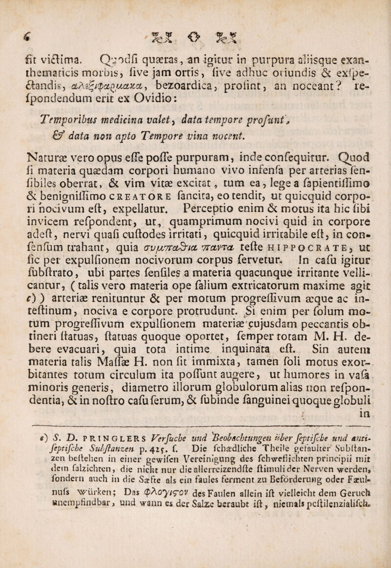 < 3feJC <> %% fit vici ima. Quodfi quaeras., an igitur in purpura aliisque exan¬ thematicis morbis, live jam ortis, live adhuc oriundis & exbpe- clandis, cLtefyq&QtjLctxcL, bezoardica, proiint, an noceant? re- fpondendum erit ex Ovidio: Temporibus medicina valet , data tempore profani, & data non apto Tempore vina nocent. Naturae vero opus effe poffe purpuram, inde confequitur. Quod fi materia quadam corpori humano vivo infenfa per arterias fen- fibiles oberrat, & vim vitae excitat, tum ea, lege a fapientiifimo & benignilKmo creatore fancita, eo tendit, ut quicquid corpo¬ ri nocivum eft, expellatur* Perceptio enim & motus ita hic libi invicem refpondent, ut, quamprimum nocivi quid in corpore adefl, nervi quali cuftodes irritati, quicquid irritabile efi, in con- fenfum trahant, quia GVfju7rcL&icL vrctvra tefte Hippocrate, ut fic per expulfionem nocivorum corpus fervetur. In cafu igitur fubftrato, ubi partes fenfiles a materia quacunque irritante velli¬ cantur, (talis vero materia ope (alium extricatorum maxime agit r) ) arteriae renituntur & per motum progrellivum aeque ac in- teftinum, nociva e corpore protrudunt. Si enim per folum mo¬ tum progreflivum expullionem materiae* cujusdacn peccantis ob¬ tineri fiatuas, fiatuas quoque oportet, femper totam M. H. de¬ bere evacuari, quia tota intime inquinata e fi. Sin aurem materia talis Maliae H. non fit immixta, tamen foli motus exor¬ bitantes totum circulum ita poliant augere, ut humores in vaCa minoris generis, diametro illorum globulorum alias non refpon- dentia, & in noftro cafuferum, & fubinde (anguineiquoque globuli i in s) S. D. PRINGLERS Verfuche and 'Beobeichtungen iiberfeptifcbe and anti- fcptifchc Sulfianzen p. 4ic. f. Die fcbasdliche Theile getauiter Subltan- zen beltehen in einer gewifen Vereinigung des fchwefiicbten principii mir dein falzicbten, die nicbt nur die allerreizendfte ftimuli der Nerven werden, iondern auch in die Ssfte ais ein faules ferment zu Beforderung oder Fceul- nuls wiirken; Das <pAoyi<pov desFauien allein ift vielleicht dem Geruch «ncmpHndbar, und vraun es der Salze beraubt ift, nietnals pcltiJenzialifch*
