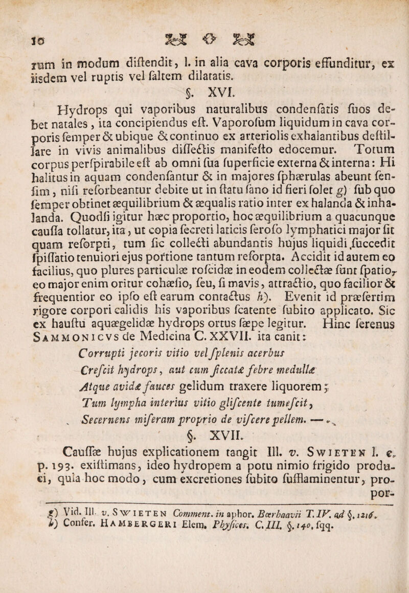 1® &£ <> \ rem in modum diflendit, 1. in alia cava corporis effunditur, es Iisdem vel ruptis vel faltem dilatatis. §. XVI. Hydrops qui vaporibus naturalibus condenfaris fuos de¬ bet natales , ita concipiendus efh Vaporofum liquidum in cava cor- {3orisfeniper&ubique & continuo ex arteriolis exhalantibus deftil- are in vivis animalibus diffedlis manifefio edocemur. Totum corpus perfpirabileefl ab omni fu a fuperficie externa 6t interna: Hi halitusin aquam condenfantur & in majores fphaerulas abeunt fen- fim , niii reforbeantur debite ut in flatu fano id fieri folet g) fub quo feraper obtinet aequilibrium & aqualis ratio inter ex halanda & inha¬ landa. Quodfi igitur haec proportio, hoc aequilibrium a quacunque cauffa tollatur, ita, ut copia feereti laticis ferofo lymphatici major fit quam reforpti, tum fic colkdli abundantis hujus liquidi,fuccedit fpiflatio tenuiori ejus portione tantum refbrpta. Accidit id autem eo facilius, quo plures particulae rofcidae in eodem colledtae funt fpatior eo major enim oritur cohaefio, feu, fi mavis, attraclio, quo facilior & frequentior eo ipfo eft earum contaflus &). Evenit id praefertira rigore corpori calidis his vaporibus fcatente fubito applicato. Sic ex hauftu aquaegelidae hydrops ortus faepe legitur. Hinc ferenus SAMMONicvsde Medicina C. XXVII. ita canit: Corrupti jecoris vitio velfplenis acerbus Crefcit hydrops, aut cum fccata febre medulla Atque avida fauces gelidum traxere liquorem; Tum lympha interius vitio glifcenie tumefcit7 v Secernens miferam proprio de vi/cere pellem» — §. XVII. Caudee hujus explicationem tangit 111. v. Swieten 3. c, p. 193. exiflimans, ideo hydropem a potu nimio frigido produ¬ ci, quia hoc modo, cum excretiones fubito (ufflaminentur, pro- por- g) Vid. 111. 1;, Swieten Comment. in aphor. Barhmvri T. IV. ad §♦ 1216* l) Confer. Hambergeri Elem. Pfyfices. GIII §.i*c>,fqq.