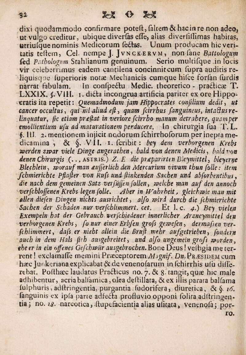 Si <> 3HC dixi quodammodo confirmare poteft,faltem &hacinre non adeo, ut vulgo creditur, ubique diverfas efle, alias diverfdlimas habitas, larriufque nominis Medicorum fe£tas. Unum producam hic veri¬ tatis teliem, Cei. nempe J. Jvnckervm, non fane Battologum fed Pathologum Stahlianum genuinum. Serio multifque in locis vir celeberrimus eadem cantilena concinnitcum fupra auditis re- liquisqne fuperioris notae Mechanicis cumque hifce forfan furdis narrat fabulam. In confpe&u Medie, theoretico * pra&icae T. LXXIX. f Vili. i. di£la incongrua artificia pariter ex ore Hippo¬ cratis ita repetit: Quemadmodum jam Hippocrates confilium dedit, ut cancer occultus, qui nilaliud eft, quam fcirrbus f'anguineus, intaQusre¬ linquatur , fic etiam proflat in veriore fcirrho manum detrahere, quam per emollientium ufu ad maturationem perducere, in chirurgia fua T. L. §. 1II. 2. mentionem injicit nodorum fchirrhoforum per inepta me¬ dicamina , & §. VII. x. (crib.it : be\y dem verborgenen Krebs tuerden zrvar viele Dinge angerathen, bald von denen Medicis, baldvon denen Chirurgis (...astris.) Z. E die preeparirten Bleymittel, bleyerye Blechlein, zvorauf man £ujjerlich den Mercurium vivum thun folle: item fchmierichte Pflafter von Rufs und ftinkenden Sachen und abforbentibus, die nach dem gemeinen Satz verfiijjhifollen, wtlche man auf den annoch verfchloffenen Krebs legen folle. Aber in JVahrheit > gleichwk man mit allen diefen Dingen nichts ausrichtet, alfo mrd durch die fchmierichte Sachen der Schaden nur verfchlimmert. cet. Et 1. c. 4.) Be\y vielen Exempeln hat der Gebrauch verfebiedener innerlicher Arzneymittel den verborgenen Krebs, fo nur einer Erbfen grofs gewefen, dermafsen ver- fchiimmert, dafs er nicht allein die Bruft mehr aufgetrieben, fondtrn - auch in dem Hals fich ausgebreitet, und alfo ungemein grofs worden, ehe er in ein offenes Gefchwnr ausgebrochen. Bone Deus! vethgia me ter¬ rent ! exclamafle memini Praeceptorem Mignif. Dn, Pr^sidem cum haec junkerianaexplicabat 6cde venenofarum infehirrhis ufu diffe¬ rebat. Polthaec laudatus Pra&icus no. 7. & 8 tangit, quae hic male adhibentur, acriabalfamica, olea defiillara, & ex illis parata balfama fulphuris, adftringentia, purgantia fudorifera, diuretica, & §. 16. fanguinis ex ipfa parte adfedra profluvio opponi folira adftringen» tia; no. i$. narcotica, ftupefacientia alias ulitata, venenofa; por¬ ro.
