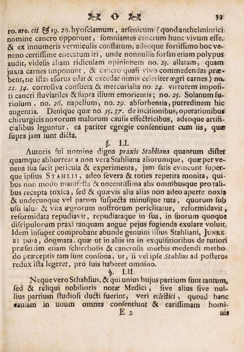 to.nro. cit £$/9. 20. hyofciamum , arfenicum (quodanthelminticj nomine cancro opponunt, fomniantes cancrum hunc vivum efle, & ex innumeris vermiculis conflatum, adeoque foniffimo hoc ve^ neno certiffime enecatum iri, unde nonnullis forfan edam polypus audit, videfis aliam ridiculam opinionem no. 23. allatam, quam juxta carnes imponunt, & cancro quafi vivo commedendas prae- bent,ne illas efurus edat & excedat hirtiis celeriter aegri carnes.) noc 22. 34. corrofiva confueta & mercurialia no. 24. virtutem impofir ti cancri fluviatiles Scfupra ilium emonentis; 00.25-. Solanumfu- rioium , no. 26. napellum, no. 2p. abforbentia, putredinem hic augentia. Denique quae no. 35.3/. de iricilionibus, operationibus chirurgicis novorum malorum caufts efFe&ricibus, adeoque artifi¬ cialibus leguntur, ea pariter egregie confentiqnt cum iis, quae fupra jam iunt didfa. LI. Autoris fui nomine digna praxis Stahlwna quantum d-iftet quamque abhorrear a non veraStahliana aliorumque, quaepcrve- nena lua facit pericula & experimenta, jam fatis evincunt fu per- que ipfius Stahlii , adeo fevera & toties repetita monita, qui¬ bus non modo mani refla & nocenriflima abs omnibusque pro tali¬ bus recepta toxica, fed & quaevis alia alias non adeo aperte noxia & undecunque vel parum fufpefta minufque tuta, quorum fub ulu (alu- & vira aegrorum noftrorum periclitatur, reformidavit, reformidata repudiavit, repudiataque in fua, in (florum quoque difcipulorum praxi ranquam angue pejus fugienda exulare voluit, Idem infuper comprobant abunde genuini illius Stahliani, Junke &i pu?a > dogmata, quae ut in aliis ira in exquiiitioribus de tutiori praefenim etiam fchirrholis & cancrofis morbis medendi metho do praeceptis tam (unt confona, ut, li vel ipfe Stahlius ad pofteros redux ifta legeret, pro luis haberet omnino. §. L1I. Neque vero Sthahlius, & qui unius hujus partium funt tantum, fed & reliqui nobilioris notae Medici, five alius five nul¬ lius partium ftndiofi du£li fuerint, veri eckftici, quoad hanc «auiam in unum omnes confentiunt & cariilimam horni* E 2 ais