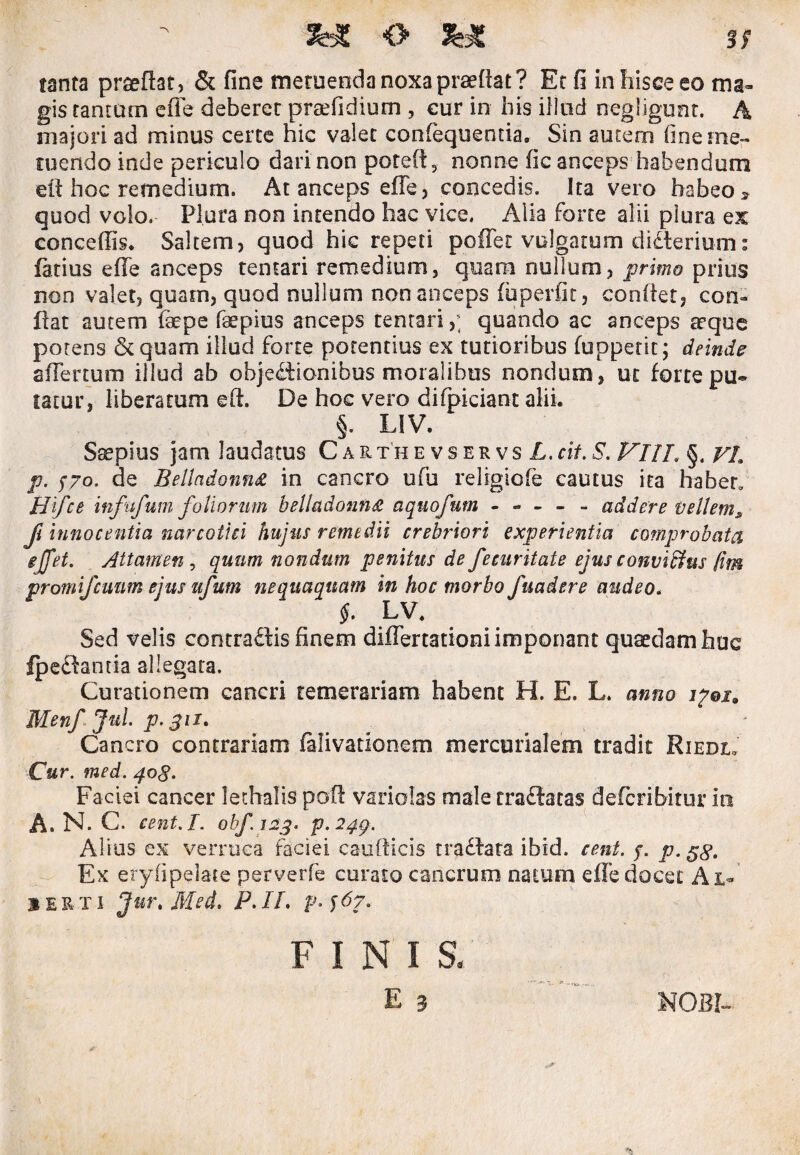o tanta prteftat, & fine metuenda noxa praedat? Et fi in hisce eo ma¬ gis tantum efie deberet preefidium , cur in his illud negligunt. A majori ad minus certe hic valet confequentia. Sin auteni fine me¬ tuendo inde periculo dari non poteft, nonne fic anceps habendum ed hoc remedium. At anceps effe, concedis. Ita vero habeo » quod volo. Plura non intendo hac vice. Alia forte alii plura ex concedis* Saltem, quod hic repeti poffet vulgatum didlerium: fatius effe anceps tentari remedium, quam nullum, primo prius non valet, quam, quod nullum non anceps (uperfic, condet, con¬ dat autem faepe fsepius anceps tentari,; quando ac anceps aeque potens & quam illud forte potentius ex tutioribus (oppetit; deinde affertum illud ab objectionibus moralibus nondum , ut forte pu« fatur, liberatum ed. De hoc vero difpiciant alii. §. LIV. Saepius jam laudatus CarthevservsZ,. cit. S. Vllh §. VL p. f70, de BelladonnA in cancro ufu religiofe cautus ita 'habet, Hifce infufum foliorum belladonn& aquo/um ----- addere vellems fi innocentia narcotici hujus remedii crebriori experientia comprobata gjfet. Attamen , quum nondum penitus de fecuritate ejus conviffus /im promifcuum ejus ufum nequaquam in hoc morbo fuadere audeo„ f. LV. Sed velis contradis finem differtationi imponant quaedam huc fpedantia allegata. Curationem cancri temerariam habent H. E. L. anno i?qi„ Menfjul. p-gii. Cancro contrariam falivationem mercurialem tradit Riedl. Cur. med. q.og. Faciei cancer lethalis pod variolas male tradatas defcribitur in A. N. C. eent.I. obf. 123. p.24g. Alius ex verruca faciei caudicis traCtata ibid. cent. p p. Ex eryfipelate perverfe curato cancrum natum effe docet Al¬ be r x 1 Jurt Med. P. IL p. j6?. FINIS. E 3 NOBI-