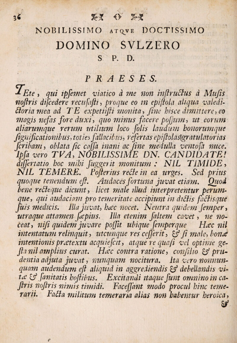 NOBILISSIMO atqve DOCTISSIMO DOMINO SVLZERO S P. D. PRAESES. ~Ete , qui ipfemet viatico d me non inftrucius d Mufis noftris difcedere recufafti , proque eo in epiftola aliqua vaiecii- bloria mea ad TE expetiifti monita, fine hisce dimittere, eo magis nefas fore duxi, quo mimis facere pojjum , ut eorum aliarumque rerum utilium loco folis laudum honorumque figuificationibus> fallacibus, refertas epiftolas\gratulat orias fcribam, oblata fic cajfa inani ac fine meduUa ve?ito(a nuce. Ipf* vero TVA, NOBILISSIME DN. CAN DI DATE! differtatio hoc mihi fuggerit monitum: NIL TIMIDE> iV7L TEMERE. Pofterius re&e in ea urges. prius quoque tenendum eft. Audaces fortuna juvat etiam. Quod bene rebleque dicunt •> licet male illud interpretentur perum- gw, audaciam pro temeritate accipiunt in diStis faciisque juis medicis. Illa juvat, haec nocet. Neutra quidem Jemper, utraque attamen fepius. lUa etenim faltem cavet , we ratf, nifi quidem juvare pojfit ubique femperque Haec nil intentatum relinquit, utcunque res cefierit, o fi male, hontf intentionis praetextu acquiefcit, atque re qua (i vel optime ge- fta nil amplius curat. Haec contra ratione, confiho & pru¬ dentia adjuta juvat, nunquam nocitura. Ita vero nonnun- quam audendum eft aliquid in aggrediendis & debeUa?idis vi¬ tee fffanitatis hoftibus. Excitandi itaque fiunt omnino in ca- Jiris noftris nimis timidi. FaceJJant modo procul hinc teme¬ rarii. Fabia militum temeraria alias non habentur heroica,